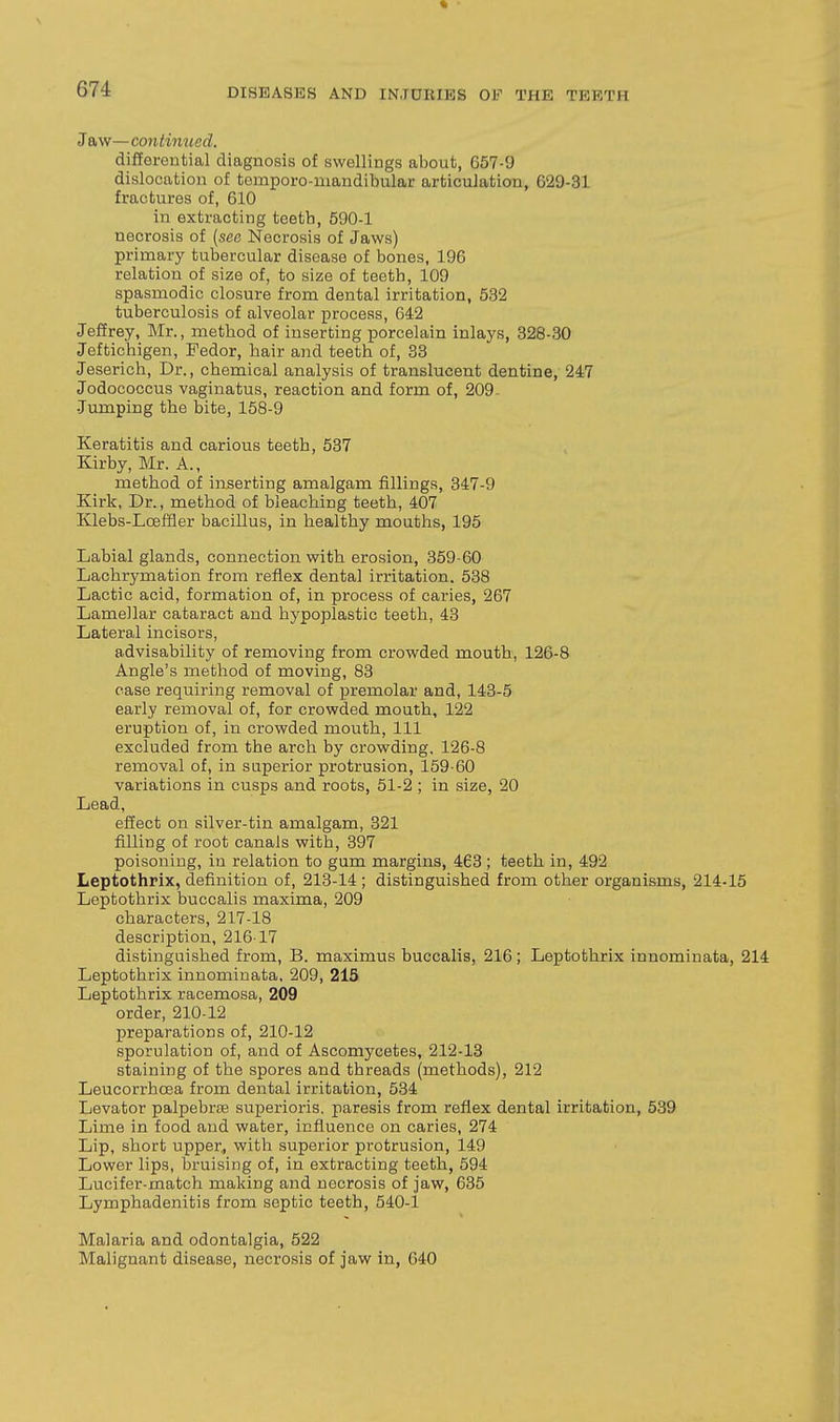 Jaw—continued. differential diagnosis of swellings about, 657-9 dislocation of temporo-mandibular articulation, 629-31 fractures of, 610 in extracting teetb, 590-1 necrosis of (see Necrosis of Jaws) primary tubercular disease of bones, 196 relation of size of, to size of teeth, 109 spasmodic closure from dental irritation, 532 tuberculosis of alveolar process, 642 Jeffrey, Mr., method of inserting porcelain inlays, 328-30 Jeftichigen, Fedor, hair and teeth of, 33 Jeserich, Dr., chemical analysis of translucent dentine, 247 Jodococcus vaginatus, reaction and form of, 209. Jumping the bite, 158-9 Keratitis and carious teeth, 537 ^ Kirby, Mr. A., method of inserting amalgam fillings, 347-9 Kirk, Dr., method of bleaching teeth, 407 Klebs-Lceffler bacillus, in healthy mouths, 195 Labial glands, connection with erosion, 359-60 Lachrymation from reflex dental irritation. 538 Lactic acid, formation of, in process of caries, 267 Lamellar cataract and hypoplastic teeth, 43 Lateral incisors, advisability of removing from crowded mouth, 126-8 Angle's method of moving, 83 case requiring removal of premolar and, 143-5 early removal of, for crowded mouth, 122 eruption of, in crowded mouth. 111 excluded from the arch by crowding, 126-8 removal of, in superior protrusion, 159-60 variations in cusps and roots, 51-2 ; in size, 20 Lead, effect on silver-tin amalgam, 321 filling of root canals with, 397 poisoning, in relation to gum margins, 463 ; teeth in, 492 Leptothrix, definition of, 213-14; distinguished from other organisms, 214-15 Leptothrix buccalis maxima, 209 characters, 217-18 description, 216-17 distinguished from, B. maximus buccalis, 216; Leptothrix innominata, 214 Leptothrix innominata, 209, 215 Leptothrix racemosa, 209 order, 210-12 preparations of, 210-12 sporulation of, and of Ascomycetes, 212-13 staining of the spores and threads (methods), 212 Leucorrhoea from dental irritation, 534 Levator palpebrte superioi-is. paresis from reflex dental irritation, 539 Lime in food and water, influence on caries, 274 Lip, short upper, with superior protrusion, 149 Lower lips, bruising of, in extracting teeth, 594 Lucifer-match making and necrosis of jaw, 635 Lymphadenitis from septic teeth, 540-1 Malaria and odontalgia, 522 Malignant disease, necrosis of jaw in, 640