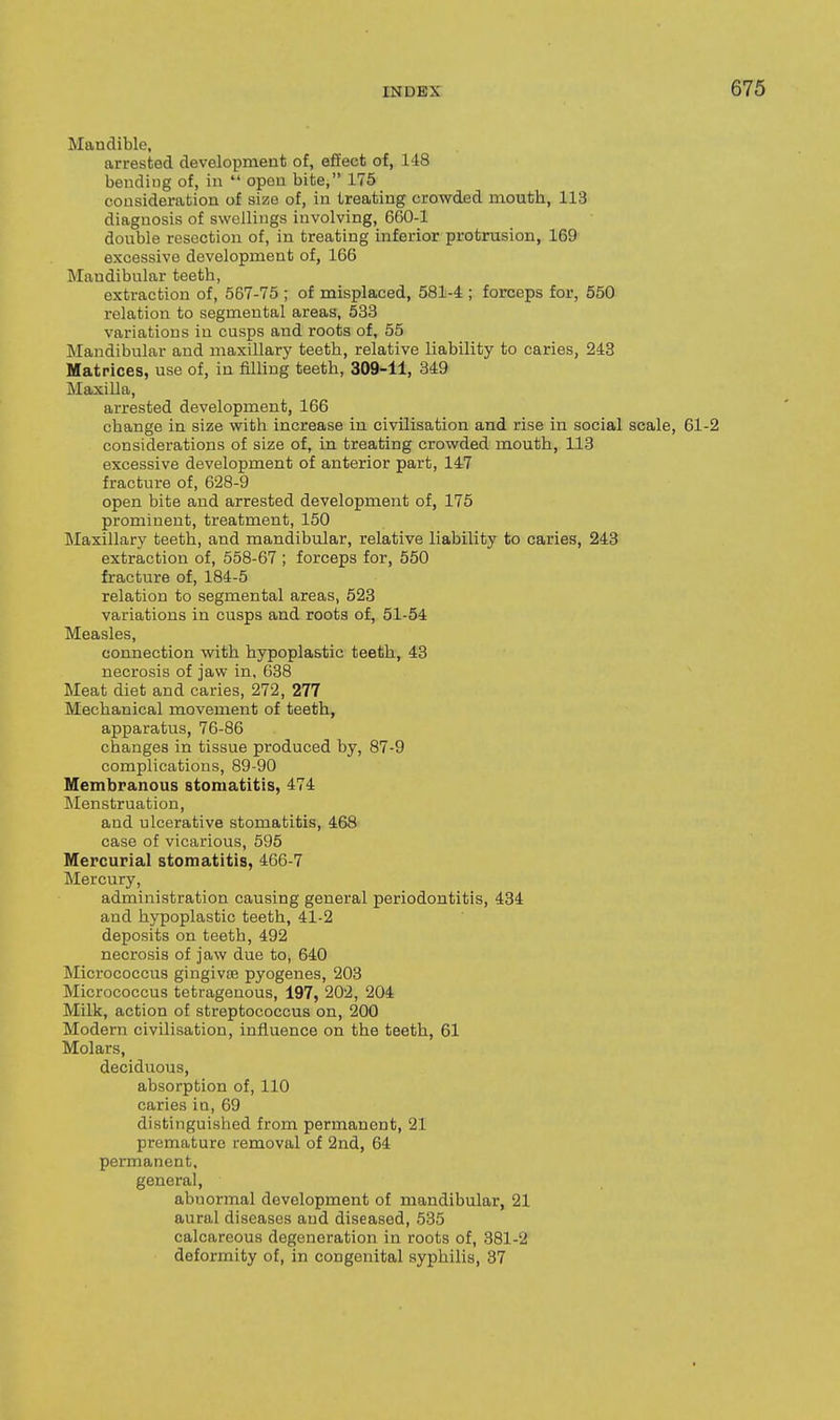 Mandible, arrested development of, effect of, 148 bending of, in  open bite, 175 consideration of size of, in treating crowded mouth, 113 diagnosis of swellings involving, 660-1 double resection of, in treating inferior protrusion, 169 excessive development of, 166 Mandibular teeth, extraction of, 567-75 ; of misplaced, 581-4 ; forceps for, 550 relation to segmental areas, 533 variations in cusps and roots of, 55 Mandibular and maxillary teeth, relative liability to caries, 243 Matrices, use of, in filling teeth, 309-11, 349 Maxilla, arrested development, 166 change in size with increase in civilisation and rise in social scale, 61-2 considerations of size of, in treating crowded mouth, 113 excessive development of anterior part, 147 fracture of, 628-9 open bite and arrested development of, 175 prominent, treatment, 150 Maxillary teeth, and mandibular, relative liability to caries, 243 extraction of, 558-67 ; forceps for, 550 fracture of, 184-5 relation to segmental areas, 523 variations in cusps and roota of, 51-54 Measles, connection with hypoplastic teeth, 43 necrosis of jaw in, 638 Meat diet and caries, 272, 277 Mechanical movement of teeth, apparatus, 76-86 changes in tissue produced by, 87-9 complications, 89-90 Membranous stomatitis, 474 Menstruation, and ulcerative stomatitis, 468 case of vicarious, 595 Mercurial stomatitis, 466-7 Mercury, administration causing general periodontitis, 434 and hypoplastic teeth, 41-2 deposits on teeth, 492 necrosis of jaw due to, 640 Micrococcus gingivte pyogenes, 203 Micrococcus tetragenous, 197, 202, 204 Milk, action of streptococcus on, 200 Modern civilisation, influence on the teeth, 61 Molars, deciduous, absorption of, 110 caries in, 69 distinguished from permanent, 21 premature removal of 2nd, 64 permanent, general, abnormal development of mandibular, 21 aural diseases and diseased, 535 calcareous degeneration in roots of, 381-2 deformity of, in congenital syphilis, 37