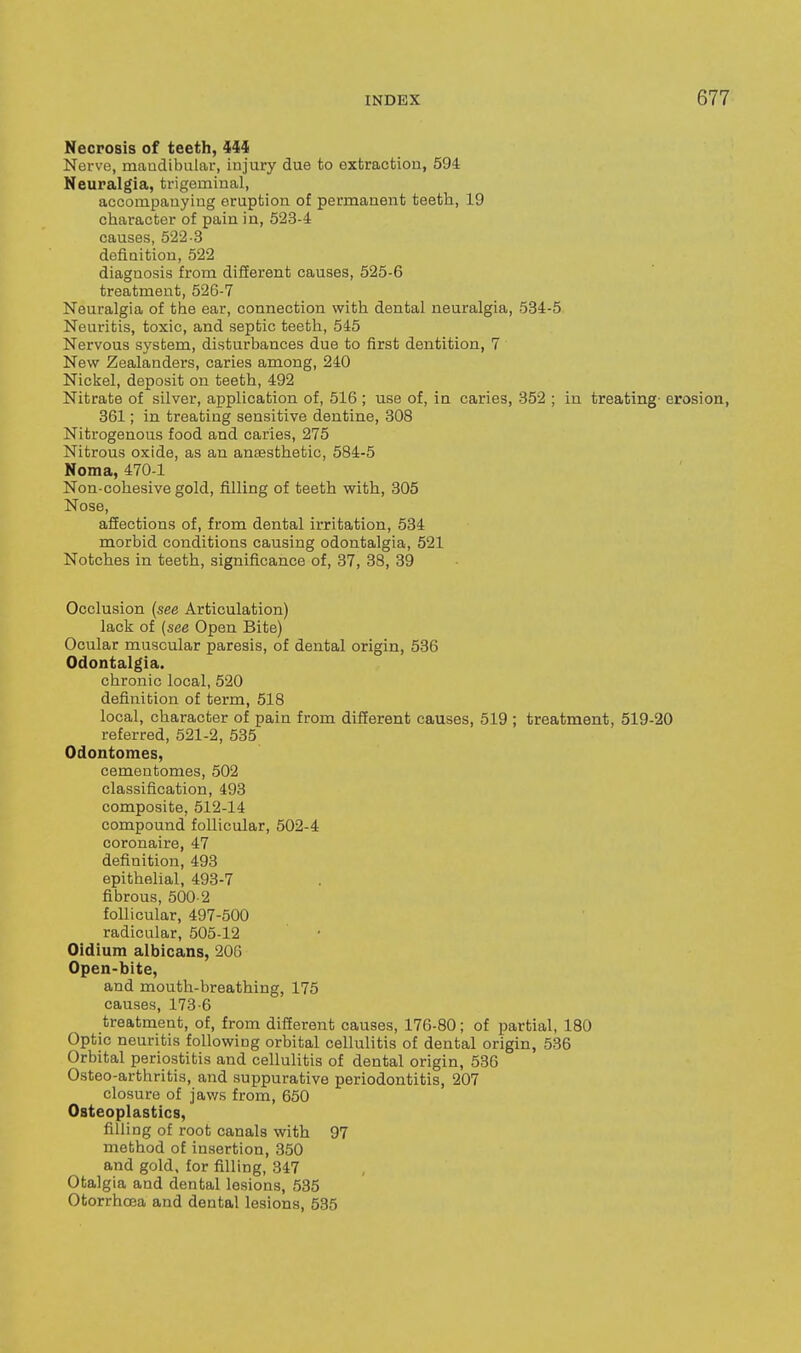 Necposis of teeth, Hi Nerve, maudibular, iujury due to extraction, 594 Neuralgia, trigemiual, accompanying eruption of permanent teeth, 19 character of pain in, 523-4 causes, 522-3 defiaitiou, 522 diagnosis from different causes, 525-6 treatment, 526-7 Neuralgia of the ear, connection with dental neuralgia, 534-5 Neuritis, toxic, and septic teeth, 545 Nervous system, disturbances due to first dentition, 7 New Zealanders, caries among, 240 Nickel, deposit on teeth, 492 Nitrate of silver, application of, 516 ; use of, in caries, 352 ; in treating- erosion, 361; in treating sensitive dentine, 308 Nitrogenous food and caries, 275 Nitrous oxide, as an anaesthetic, 584-5 Noma, 470-1 No n-cohesive gold, filling of teeth with, 305 Nose, affections of, from dental irritation, 534 morbid conditions causing odontalgia, 521 Notches in teeth, significance of, 37, 38, 39 Occlusion (see Articulation) lack of (see Open Bite) Ocular muscular paresis, of dental origin, 536 Odontalgia. chronic local, 520 definition of term, 518 local, character of pain from different causes, 519 ; treatment, 519-20 referred, 521-2, 535 Odontomes, cementomes, 502 classification, 493 composite, 512-14 compound follicular, 502-4 coronaire, 47 definition, 493 epithelial, 493-7 fibrous, 500-2 follicular, 497-500 radicular, 505-12 Oidium albicans, 206 Open-bite, and mouth-breathing, 175 causes, 173-6 treatment, of, from different causes, 176-80; of partial, 180 Optic neuritis following orbital cellulitis of dental origin, 536 Orbital periostitis and cellulitis of dental origin, 586 Osteo-arthritis, and suppurative periodontitis, 207 closure of jaws from, 650 Osteoplastics, filling of root canals with 97 method of insertion, 350 and gold, for filling, 347 Otalgia and dental lesions, 535 Otorrhoja and dental lesions, 535