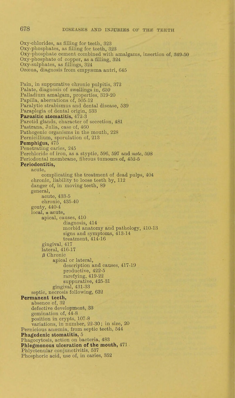 Oxy-chlorides, as filling for teeth, 323 Oxy-phospbates, as filling for teeth, 823 Oxy-phosphatG cement combined with amalgams, insertion of, 349-50 Oxy-phosphate of copper, as a filling, 324 Oxy-sulphates, as fillings, 324 Ozoeaa, diagnosis from empyajma antri, 645 Pain, in suppurative chronic pulpitis, 372 Palate, diagnosis of swellings in, 659 Palladium amalgam, properties, 319-20 Papilla, aberrations of, 505-12 Paralytic strabismus and dental disease, 539 Paraplegia of dental origin, 533 Parasitic stomatitis, 472-3 Parotid glands, character of secretion, 481 Pastrana, Julia, case of, 460 Pathogenic organisms in the mouth, 228 Pernicillium, sporulation of, 213 Pemphigus, 475 Penetrating caries, 245 Perchloride of iron, as a styptic, 596, 597 and note, 598 Periodontal membrane, fibrous tumours of, 452-5 Periodontitis, acute, complicating the treatment of dead pulps, 404 chronic, liability to loose teeth by, 112 danger of, in moving teeth, 89 general, acute, 433-5 chronic, 435-40 gouty, 440-4 local, a acute, apical, causes, 410 diagnosis, 414 morbid anatomy and pathology, 410-13 signs and symptoms, 413-14 treatment, 414-16 gingival, 417 lateral, 416-17 P Chronic apical or lateral, description and causes, 417-19 productive, 422-5 rarefying, 419-22 suppurative, 425-31 gingival, 431-33 septic, necrosis following, 632 Permanent teeth, absence of, 32 defective development, 33 gemination of, 44-8 position in crypts, 107-8 variations, in number, 22-30; in size, 20 Pernicious aniBmia, from septic teeth, 544 Phagedenic stomatitis, 5 Phagocytosis, action on bacteria, 483 Phlegmonous ulceration of the mouth, 471 Phlyctenular conjunctivitis, 537 Phosphoric acid, use of, in caries, 352