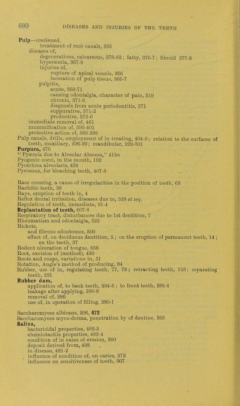 Pulp—conlinned. treatment of root canals, 395 diseases of, degenerations, calcareous, 378-82 ; fatty, 370-7 ; fibroid 377-8 byperoemia, 367-8 injuries of, rupture of apical vessels, 366 laceration of pulp tissue, 366-7 pulpitis, acute, 368-71 causing odontalgia, cbaracter of pain, 519 cbronic, 371-6 diagnosis from acute periodontitis, 371 suppurative, 371-2 productive, 372-6 immediate removal of, 461 mummification of, 399-401 protective action of, 383-388 Pulp canals, drills, employment of in treating, 404-6; relation to tbe surfaces of teeth, maxillary, 296-99 ; mandibular, 299-301 Purpura, 476  Pyaemia due to Alveolar Abscess, 412« Pyogenic cocci, in the mouth, 192 Pyorrhoea alveolaris, 434 Pyrozone, for bleaching teeth, 407-8 Race crossing, a cause of irregularities in the position of teeth, 63 Rachitic teeth, 38 Rays, eruption of teeth in, 4 Reflex dental irritation, diseases due to, 528 et seq. Regulation of teeth, immediate, 91-4 Replantation of teeth, 607-8 Respiratory tract, disturbances due to 1st dentition, 7 Rheumatism and odontalgia, 522 Rickets, and fibrous odontomes, 500 efiect of, on deciduous dentition, 5 ; on the eruption of permanent teeth, 14 ; on the teeth, 37 Rodent ulceration of tongue, 656 Root, excision of (method), 430 Roots and cusps, variations in, 51 Rotation, Angle's method of producing, 84 Rubber, use of in, regulating teeth, 77, 78 ; retracting teeth, 153; separating teeth, 291 Rubber dam, application of, to back teeth, 284-6 ; to front teeth, 282-4 leakage after applying, 286-9 removal of, 286 use of, in operation of filling, 280-1 Saccharomyces albicans, 206, 472 Saccharomyces myco-derma, penetration by of dentine, 263 fialiva, bactericidal properties, 482-5 chemiotactile properties, 483-4 condition of in cases of erosion, 360 deposit derived from, 488 in disease, 481-2 influence of condition of, on caries, 272 influence on sensitiveness of tooth, 307