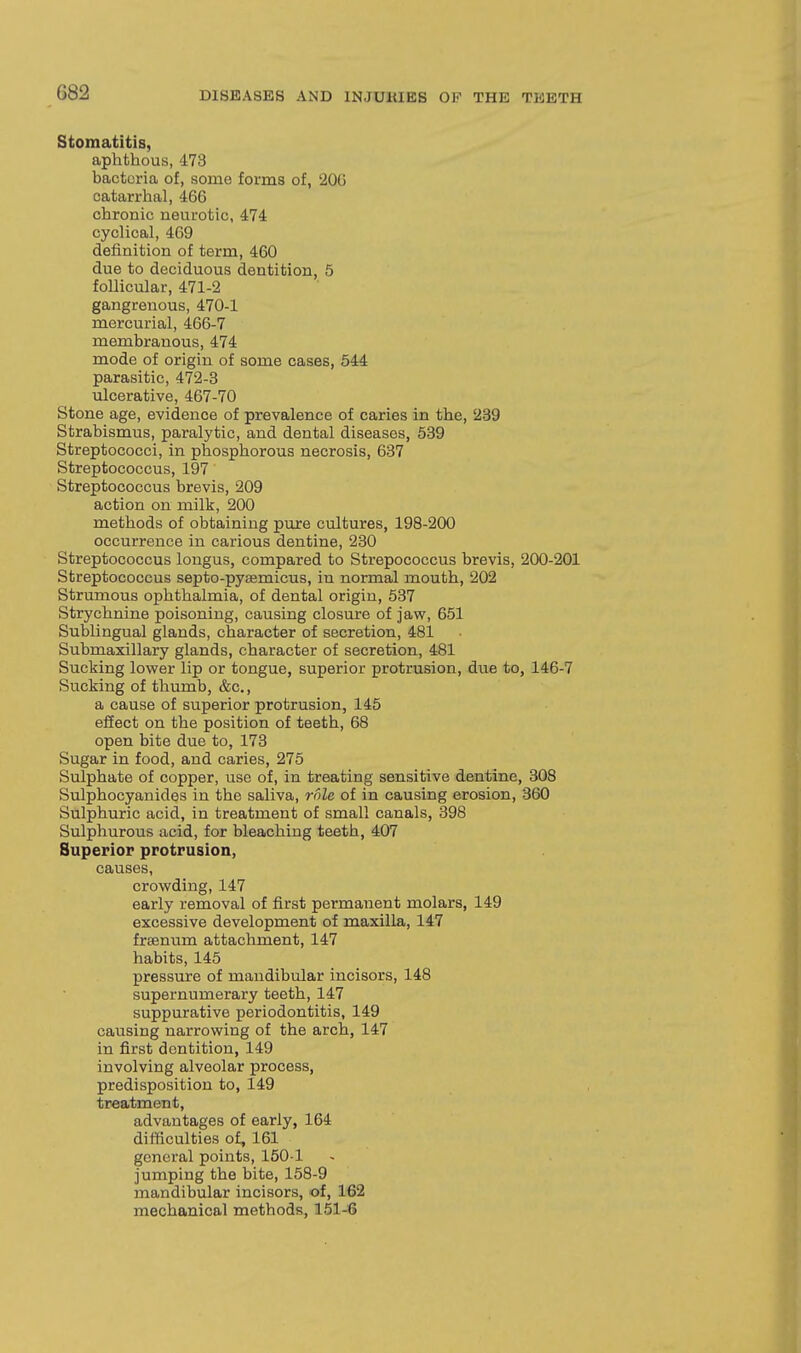 Stomatitis, aphthous, 473 bacteria of, some forms of, 20G catarrhal, 466 chronic neurotic, 474 cyclical, 469 definition of term, 460 due to deciduous dentition, 5 follicular, 471-2 gangrenous, 470-1 mercurial, 466-7 membranous, 474 mode of origin of some oases, 544 parasitic, 472-3 ulcerative, 467-70 Stone age, evidence of prevalence of caries in the, 239 Strabismus, paralytic, and dental diseases, 539 Streptococci, in phosphorous necrosis, 637 Streptococcus, 197 Streptococcus hrevis, 209 action on milk, 200 methods of obtaining pure cultures, 198-200 occurrence in carious dentine, 230 Streptococcus longus, compared to Strepococcus brevis, 200-201 Streptococcus septo-pyaemicus, in normal mouth, 202 Strumous ophthalmia, of dental origin, 537 Strychnine poisoning, causing closure of jaw, 651 Sublingual glands, character of secretion, 481 Submaxillary glands, character of secretion, 481 Sucking lower lip or tongue, superior protrusion, due to, 146-7 Sucking of thumb, &c., a cause of superior protrusion, 145 effect on the position of teeth, 68 open bite due to, 178 Sugar in food, and caries, 275 Sulphate of copper, use of, in treating sensitive dentine, 308 Sulphocyanides in the saliva, role of in causing erosion, 360 Sulphuric acid, in treatment of small canals, 398 Sulphurous acid, for bleaching teeth, 407 Superior protrusion, causes, crowding, 147 early removal of first permanent molars, 149 excessive development of maxilla, 147 frsenum attachment, 147 habits, 145 pressure of mandibular incisors, 148 supernumerary teeth, 147 suppurative periodontitis, 149 causing narrowing of the arch, 147 in first dentition, 149 involving alveolar process, predisposition to, 149 treatment, advantages of early, 164 difficulties of, 161 general points, 1501 jumping the bite, 158-9 mandibular incisors, of, 162 mechanical methods, 151-6