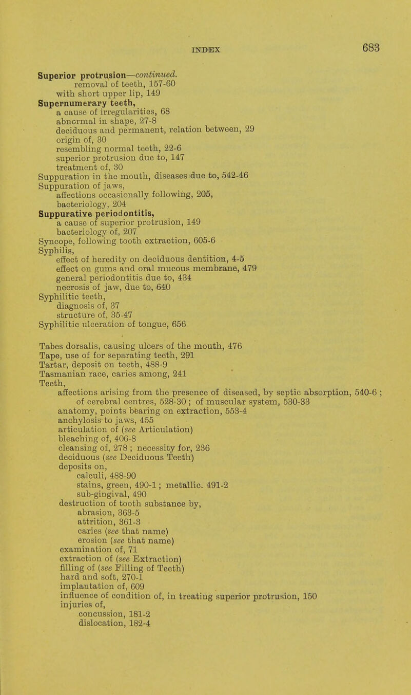 Superior protrusion—continued. removal of teoth, 157-60 •with short upper lip, 149 Supernumerary teeth, a cause of irregularities, 68 abnormal in shape, 27-8 deciduous and permanent, relation between, 29 origin of, 30 resembling normal teeth, 22-6 superior protrusion due to, 147 treatment of, 30 Suppuration in the mouth, diseases due to, 542-46 Suppuration of jaws, afiections occasionally following, 205, bacteriology, 204 Suppurative periodontitis, a cause of superior protrusion, 149 bacteriology of, 207 Syncope, following tooth extraction, 605-6 Syphilis, effect of heredity on deciduous dentition, 4-5 effect on gums and oral mucous membrane, 479 general periodontitis due to, 434 necrosis of jaw, due to, 640 Syphilitic teeth, diagnosis of, 37 structure of, 35-47 Syphilitic ulceration of tongue, 656 Tabes dorsalis, causing ulcers of the mouth, 476 Tape, use of for separating teeth, 291 Tartar, deposit on teeth, 488-9 Tasmanian race, caries among, 241 Teeth, affections arising from the presence of diseased, by septic absorption, 540-6 ; of cerebral centres, 528-30 ; of muscular system, 530-33 anatomy, points bearing on extraction, 553-4 anchylosis to jaws, 455 articulation of (see Articulation) bleaching of, 406-8 cleansing of, 278 ; necessity for, 236 deciduous (see Deciduous Teeth) deposits on, calculi, 488-90 stains, green, 490-1; metallic. 491-2 sub-gingival, 490 destruction of tooth substance by, abrasion, 363-5 attrition, 361-3 caries (see that name) erosion (see that name) examination of, 71 extraction of (see Extraction) filling of (see Filling of Teeth) hard and soft, 270-1 implantation of, 609 influence of condition of, in treating superior protrusion, 150 injuries of, concussion, 181-2 dislocation, 182-4