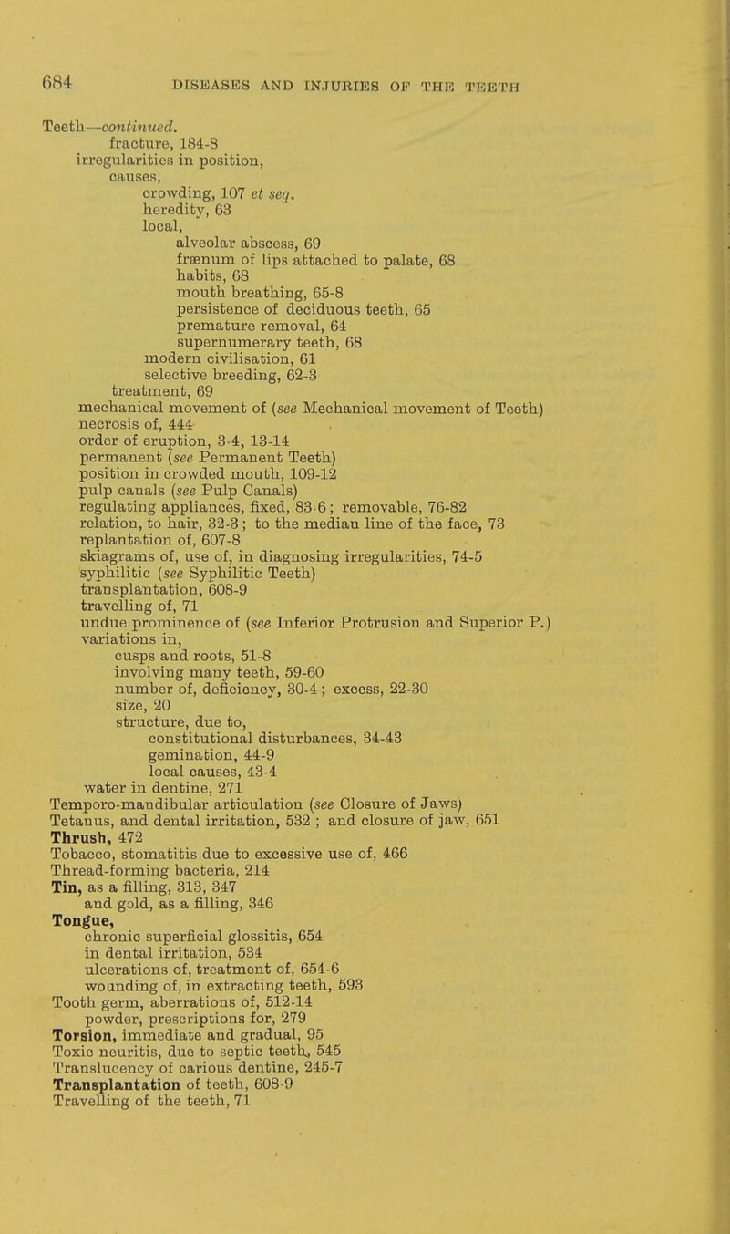 Teeth—continued. fracture, 184-8 irregularities in position, causes, crowding, 107 et seq. heredity, 63 local, alveolar abscess, 69 frsenum of lips attached to palate, 68 habits, 68 mouth breathing, 65-8 persistence of deciduous teeth, 65 premature removal, 64 supernumerary teeth, 68 modern civilisation, 61 selective breeding, 62-3 treatment, 69 mechanical movement of (see Mechanical movement of Teeth) necrosis of, 444 order of eruption, 3-4, 13-14 permanent (see Permanent Teeth) position in crowded mouth, 109-12 pulp canals (see Pulp Canals) regulating appliances, fixed, 83-6; removable, 76-82 relation, to hair, 32-3; to the median line of the face, 73 replantation of, 607-8 skiagrams of, use of, in diagnosing irregularities, 74-5 syphilitic (see Syphilitic Teeth) transplantation, 608-9 travelling of, 71 undue prominence of (see Inferior Protrusion and Superior P.) variations in, cusps and roots, 51-8 involving many teeth, 59-60 number of, deficiency, 30-4 ; excess, 22-30 size, 20 structure, due to, constitutional disturbances, 34-48 gemination, 44-9 local causes, 43-4 water in dentine, 271 Temporo-mandibular articulation (see Closure of Jaws) Tetanus, and dental irritation, 532 ; and closure of jaw, 651 Thrush, 472 Tobacco, stomatitis due to excessive use of, 466 Thread-forming bacteria, 214 Tin, as a filling, 313, 347 and gold, as a filling, 346 Tongue, chronic superficial glossitis, 654 in dental irritation, 534 ulcerations of, treatment of, 654-6 wounding of, in extracting teeth, 593 Tooth germ, aberrations of, 512-14 powder, prescriptions for, 279 Torsion, immediate and gradual, 95 Toxic neuritis, due to septic teeth, 545 Translucency of carious dentine, 245-7 Transplantation of teeth, 608-9 Travelling of the teeth, 71
