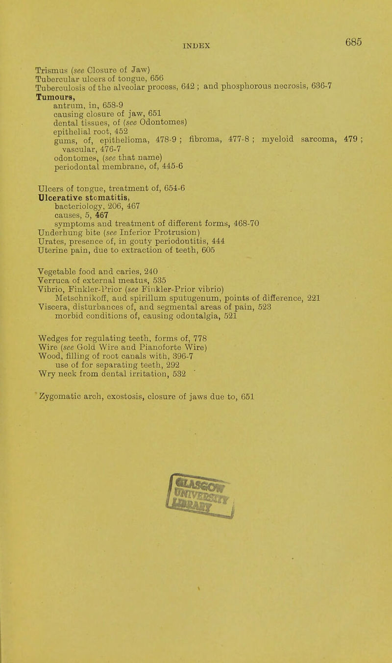 Trismus (see Closure of Jaw) Tubercular ulcers of tongue, 656 Tuberculosis of the alveolar process, 642 ; and phosphorous necrosis, 636-7 Tumours, antrum, in, 653-9 causing closure of jaw, 651 dental tissues, of {see Odontomes) epithelial root, 452 gums, of, epithelioma, 478-9 ; fibroma, 477-8 ; myeloid sarcoma, 479 ; vascular, 476-7 odontomes, {see that name) periodontal membrane, of, 445-6 Ulcers of tongue, treatment of, 654-6 Ulcerative stomatitis, bacteriology, 'i06, 467 causes, 5, 467 symptoms and treatment of different forms, 468-70 Underhung bite {see Inferior Protrusion) Urates, presence of, in gouty periodontitis, 444 Uterine pain, due to extraction of teeth, 605 Vegetable food and caries, 240 Verruca of external meatus, 535 Vibrio, Finkler-Prior (see Pinkler-Prior vibrio) Metschnikoff, aud spirillum sputugenum, points of difference, 221 Viscera, disturbances of, and segmental areas of pain, 523 morbid conditions of, causing odontalgia, 521 Wedges for regulating teeth, forms of, 778 Wire (see Gold Wire and Pianoforte Wire) Wood, filling of root canals with, 396-7 use of for separating teeth, 292 Wry neck from dental irritation, 532 Zygomatic arch, exostosis, closure of jaws due to, 651