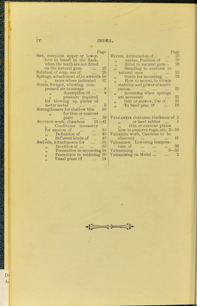iv. INDEX. Page Set, complete upper or lower, how to insert in the flask, when the teeth are not fitted on the natural gum ... 27 Solution of soap, use of ... 28 Springs, attachment of,to swivels 68 „ cases where indicated 57 Steam Swager, allowing com- pressed air to escape ... 8 „ description of ... 4 „ pressure required for blowing up plates of meter metal 9 Strengtheners for shallow bite 58 „ for thin or contour plate 38 Suction work, chambers 21—47 „ Conditions necessary for success of 45 Definition of ... 45 „ Diferent kinds of ... 45 Swivels, Attachments for ... 55 „ Insertion of 53 „ Precaution in mounting 54 „ Usual place of ... 54 Page Teeth, Articulation of 25 „ canine, Position of ... 20 „ fitted to natural gum... 26 „ Grinding to conform to natural ones 23 „ G-uide for mounting ... 23 „ How to mount, to obtain stability and power of masti- cation 23 „ mounting when springs are necessary ... 21 „ thin or narrow. Use of 21 „ To bend pins of ... 19 Vulcanite dentures, thickness of 2 „ or hard rubber ... 1 „ thin or contour plates how to preserve rugse, etc. 3—10 Vulcanite work. Cautions to be observed 41 Vulcanizer, Lowering tempera- ture of 36 Vulcanizing 3—35