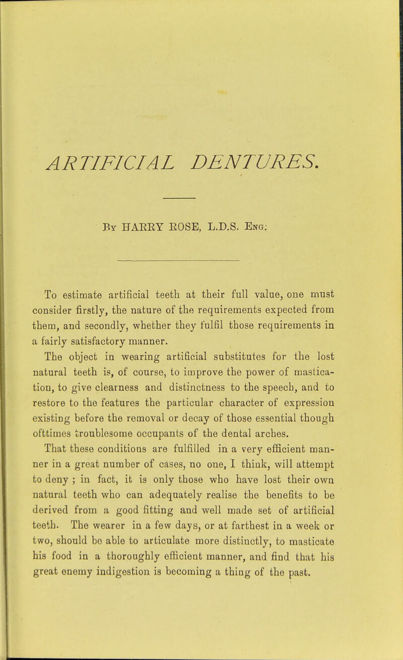 By HAEEY EOSE, L.D.S. Eng; To estimate artificial teeth at their full value, one must consider firstly, the nature of the requirements expected from them, and secondly, whether they fulfil those requirements in a fairly satisfactory manner. The object in wearing artificial substitutes for the lost natural teeth is, of course, to improve the power of mastica- tion, to give clearness and distinctness to the speech, and to restore to the features the particular character of expression existing before the removal or decay of those essential though ofttimes troublesome occupants of the dental arches. That these conditions are fulfilled in a very efficient man- ner in a great number of cases, no one, I think, will attempt to deny ; in fact, it is only those who have lost their own natural teeth who can adequately realise the benefits to be derived from a good fitting and well made set of artificial teeth. The wearer in a few days, or at farthest in a week or two, should bo able to articulate more distinctly, to masticate his food in a thoroughly eflicient manner, and find that his great enemy indigestion is becoming a thing of the past.