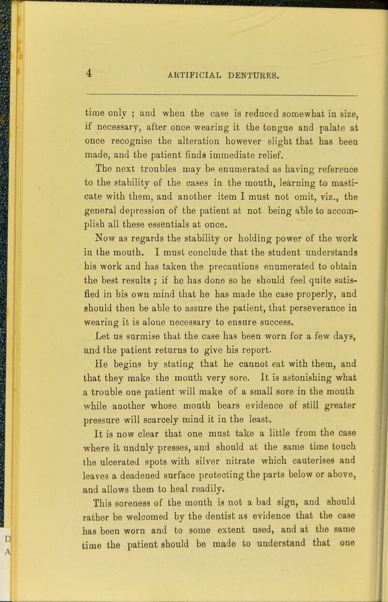 time only ; and when the case is reduced somewhat in size, if necessary, after once wearing it the tongue and palate at once recognise the alteration however slight that has been made, and the patient finds immediate relief. The next troubles may be enumerated as having reference to the stability of the cases in the mouth, learning to masti- cate with them, and another item I must not omit, viz., the general depression of the patient at not being able to accom- plish all these essentials at once. Now as regards the stability or holding power of the work in the mouth. I must conclude that the student understands his work and has taken the precautions enumerated to obtain the best results ; if he has done so he should feel quite satis- fied in bis own mind that he has made the case properly, and should then be able to assure the patient, that perseverance in wearing it is alone necessary to ensure success. Let us surmise that the case has been worn for a few days, and the patient returns to give his report. He begins by stating that he cannot eat with them, and that they make the mouth very sore. It is astonishing what a trouble one patient will make of a small sore in the mouth while another whose mouth bears evidence of still greater pressure will scarcely mind it in the least. It is now clear that one must take a little from the case where it unduly presses, and should at the same time touch the ulcerated spots with silver nitrate which cauterises and leaves a deadened surface protecting the parts below or above, and allows them to heal readily. This soreness of the mouth is not a bad sign, and should rather be welcomed by the dentist as evidence that the case has been worn and to some extent used, and at the same time the patient should be made to understand that one
