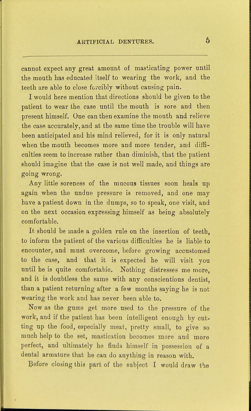 6 cannot expect any great amount of masticating power until the mouth has educated itself to wearing the work, and the teeth are able to close forcibly without causing pain. I would here mention that directions should be given to the patient to wear the case until the mouth is sore and then present himself. One can then examine the mouth and relieve the case accurately, and at the same time the trouble will have been anticipated and his mind relieved, for it is only natural when the mouth becomes more and more tender, and diffi- culties seem to increase rather than diminish, that the patient should imagine that the case is not well made, and things are going wrong. Any little soreness of the mucous tissues soon heals up again when the undue pressure is removed, and one may have a patient down in the dumps, so to speak, one visit, and on the next occasion expressing himself as being absolutely comfortable. It should be made a golden rule on the insertion of teeth, to inform the patient of the various difficulties he is liable to encounter, and must overcome, before growing accustomed to the case, and that it is expected he will visit you until he is quite comfortable. Nothing distresses me more, and it is doubtless the same with any conscientious dentist, than a patient returning after a few months saying he is not wearing the work and has never been able to. Now as the gums get more used to the pressure of the work, and if the patient has been intelligent enough by cut- ting up the food, especially meat, pretty small, to give so much help to the set, mastication becomes more and more perfect, and ultimately he finds himself in possession of a dental armature that he can do anything in reason with.