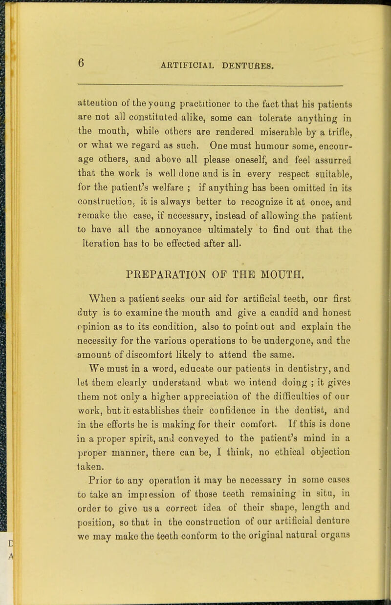 atteution of the young practitioner to the fact that his patients are not all constituted alike, some can tolerate anything in the mouth, while others are rendered miserable by a trifle, or what we regard as such. One must humour some, encour- age others, and above all please oneself, and feel assurred that the work is well done and is in every respect suitable, for the patient's welfare ; if anything has been omitted in its conslructioa, it is always better to recognize it at once, and remake the case, if necessary, instead of allowing the patient to have all the annoyance ultimately to find out that the Iteration has to be effected after all. PREPARATION OF THE MOUTH. When a patient seeks our aid for artificial teeth, our first duty is to examine the mouth and give a candid and honest opinion as to its condition, also to point out and explain the necessity for the various operations to be undergone, and the amount of discomfort likely to attend the same. We must in a word, educate our patients in dentistry, and let them clearly understand what we intend doing ; it gives them not only a higher appreciation of the difficulties of our work, but it establishes their confidence in the dentist, and in the efforts he is making for their comfort. If this is done in a proper spirit, and conveyed to the patient's mind in a proper manner, there can be, I think, no ethical objection taken. Prior to any operation it may be necessary in some cases to take an impression of those teeth remaining in situ, in order to give us a correct idea of their shape, length and position, so that in the construction of our artificial denture we may make the teeth conform to tho original natural organs