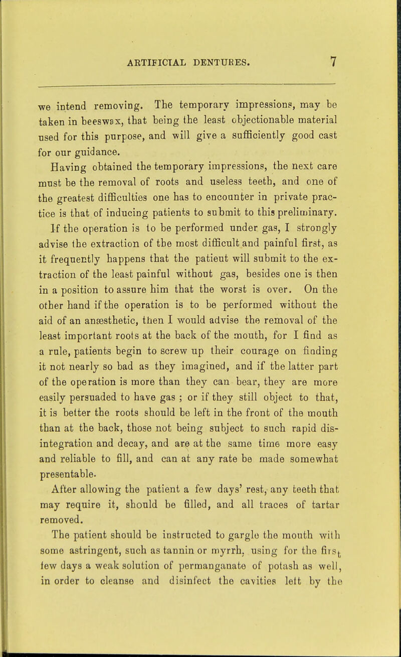 we intend removing. The temporary impressions, may be taken in beeswax, that being the least objectionable material nsed for this purpose, and will give a sufficiently good cast for our guidance. Having obtained the temporary impressions, the next care must be the removal of roots and useless teeth, and one of the greatest difficulties one has to encounter in private prac- tice is that of inducing patients to submit to this preliminary. If the operation is to be performed under gas, I strongly advise the extraction of the most difficult and painful first, as it frequently happens that the patient will submit to the ex- traction of the least painful without gas, besides one is then in a position to assure him that the worst is over. On the other hand if the operation is to be performed without the aid of an anaesthetic, then I would advise the removal of the least important roots at the back of the mouth, for I find as a rule, patients begin to screw up their courage on finding it not nearly so bad as they imagined, and if the latter part of the operation is more than they can bear, they are more easily persuaded to have gas ; or if they still object to that, it is better the roots should be left in the front of the mouth than at the back, those not being subject to such rapid dis- integration and decay, and are at the same time more easy and reliable to fill, and can at any rate be made somewhat presentable. After allowing the patient a few days' rest, any teeth that may require it, should be filled, and all traces of tartar removed. The patient should be instructed to gargle the mouth with some astringent, such as tannin or myrrh, using for the firsj. lew days a weak solution of permanganate of potash as well, in order to cleanse and disinfect the cavities lett by the