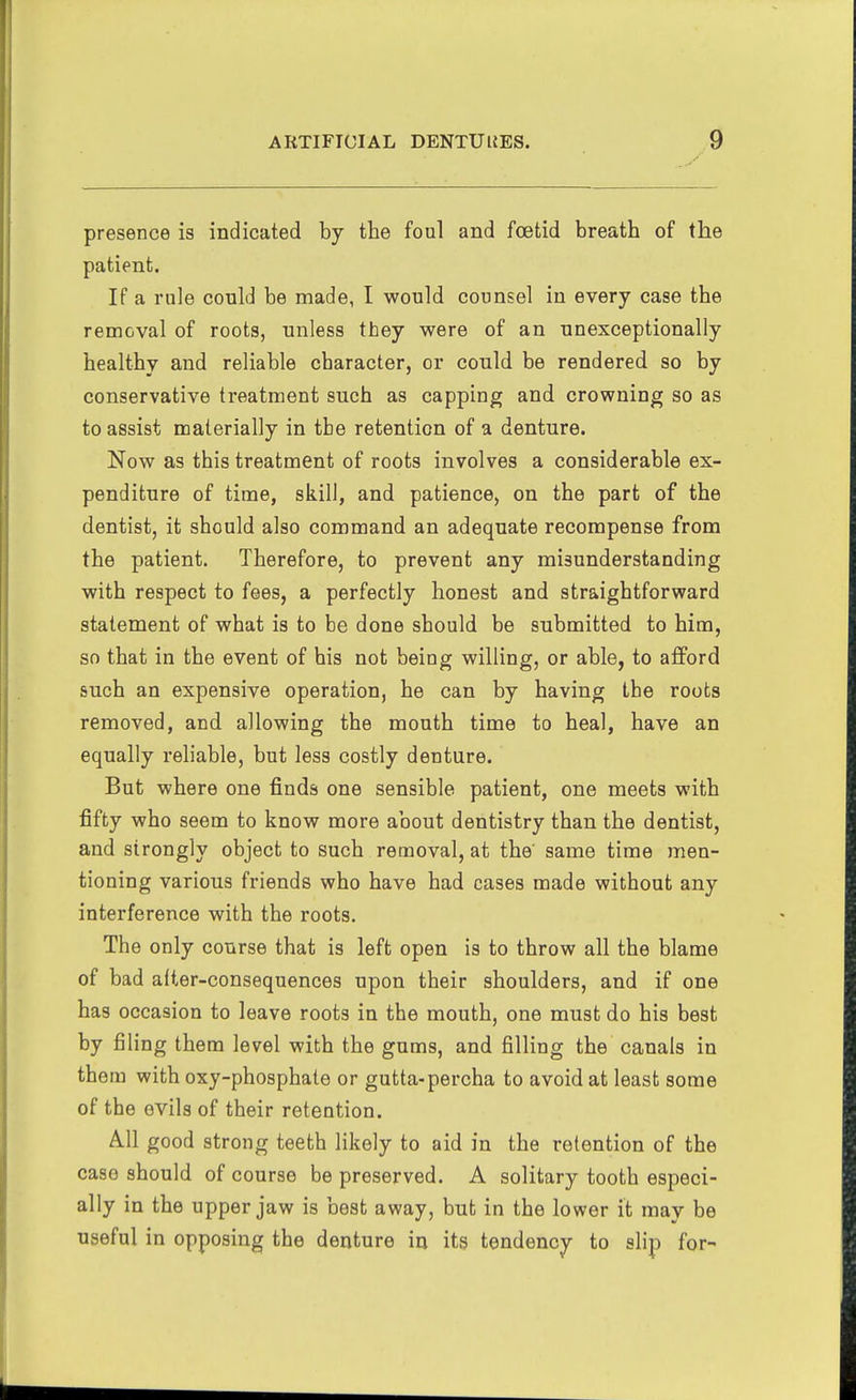 presence is indicated by the foul and foetid breath of the patient. If a rule could be made, I would counsel in every case the removal of roots, unless they were of an unexceptionally healthy and reliable character, or could be rendered so by conservative treatment such as capping and crowning so as to assist materially in the retention of a denture. Now as this treatment of roots involves a considerable ex- penditure of time, skill, and patience, on the part of the dentist, it should also command an adequate recompense from the patient. Therefore, to prevent any misunderstanding with respect to fees, a perfectly honest and straightforward statement of what is to be done should be submitted to him, so that in the event of his not being willing, or able, to afford such an expensive operation, he can by having the roots removed, and allowing the mouth time to heal, have an equally reliable, but less costly denture. But where one finds one sensible patient, one meets with fifty who seem to know more about dentistry than the dentist, and strongly object to such removal, at the' same time men- tioning various friends who have had cases made without any interference with the roots. The only course that is left open is to throw all the blame of bad after-consequences upon their shoulders, and if one has occasion to leave roots in the mouth, one must do his best by filing them level with the gums, and filling the canals in them with oxy-phosphate or gutta-percha to avoid at least some of the evils of their retention. All good strong teeth likely to aid in the retention of the case should of course be preserved. A solitary tooth especi- ally in the upper jaw is best away, but in the lower it may be useful in opposing the denture in its tendency to slip for-