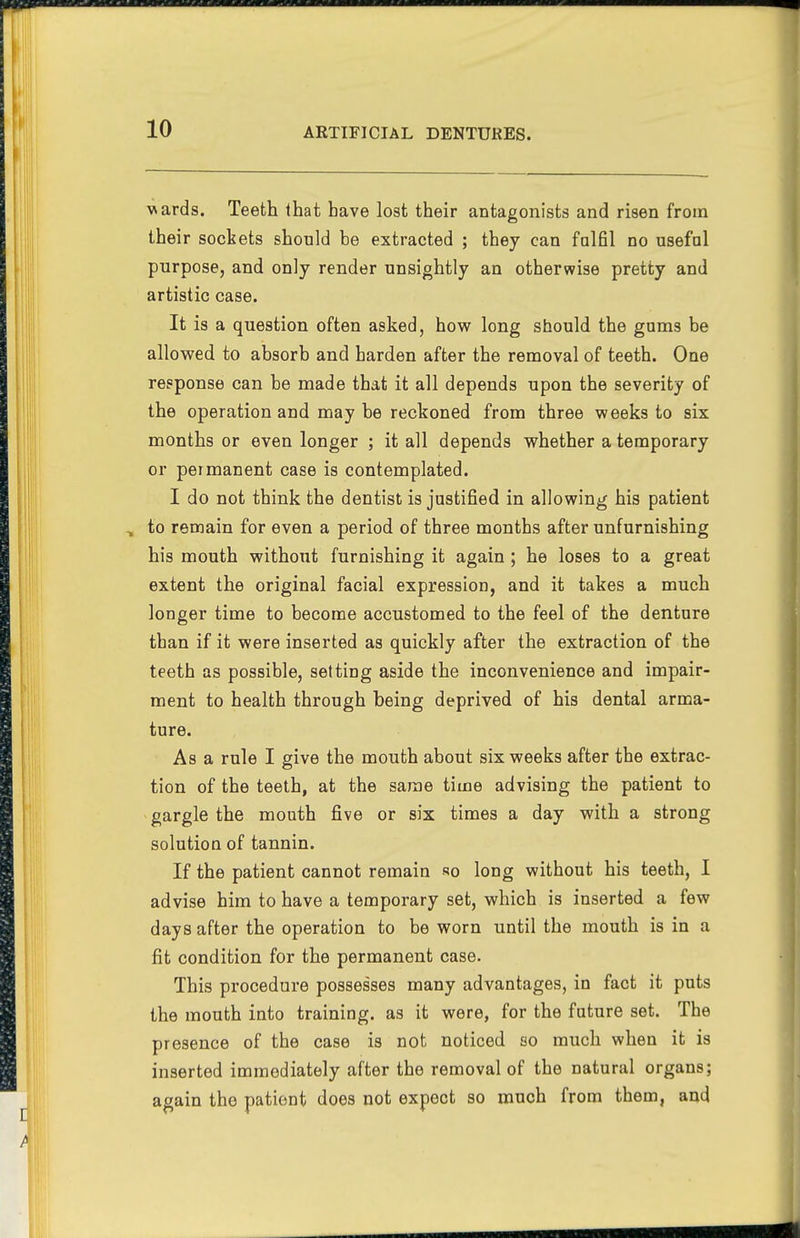 wards. Teeth that have lost their antagonists and risen from their sockets should be extracted ; they can fulfil no useful purpose, and only render unsightly an otherwise pretty and artistic case. It is a question often asked, how long should the gums be allowed to absorb and harden after the removal of teeth. One response can be made that it all depends upon the severity of the operation and maybe reckoned from three weeks to six months or even longer ; it all depends whether a temporary or permanent case is contemplated. I do not think the dentist is justified in allowing his patient to remain for even a period of three months after unfurnishing his mouth without furnishing it again ; he loses to a great extent the original facial expression, and it takes a much longer time to become accustomed to the feel of the denture than if it were inserted as quickly after the extraction of the teeth as possible, setting aside the inconvenience and impair- ment to health through being deprived of his dental arma- ture. As a rule I give the mouth about six weeks after the extrac- tion of the teeth, at the same time advising the patient to gargle the mouth five or six times a day with a strong solution of tannin. If the patient cannot remain so long without his teeth, I advise him to have a temporary set, which is inserted a few days after the operation to be worn until the mouth is in a fit condition for the permanent case. This procedure possesses many advantages, in fact it puts the mouth into training, as it were, for the future set. The presence of the case is not noticed so much when it is inserted immediately after the removal of the natural organs; again the patient does not expect so much from them, and