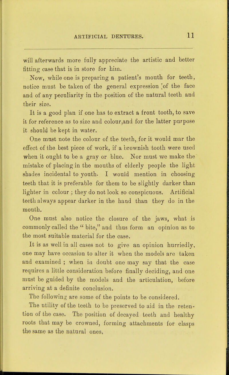 will afterwards more fully appreciate the artistic and better fitting: case that is in store for him. Now, while one is preparing a patient's mouth for teeth, notice must be taken of the general expression [of the face and of any peculiarity in the position of the natural teeth and their size. It is a good plan if one has to extract a front tooth, to save it for reference as to size and colour,and for the latter purpose it should be kept in water. One must note the colour of the teeth, for it would mar the effect of the best piece of work, if a brownish tooth were used when it ought to be a gray or blue. Nor must we make the mistake of placing in the mouths of elderly people the light shades incidental to youth. I would mention in choosing teeth that it is preferable for them to be slightly darker than lighter in colour ; they do not look so conspicuous. Artificial teeth always appear darker in the hand than they do in the mouth. One must also notice the closure of the jaws, what is commonly called the  bite, and thus form an opinion as to the most suitable material for the case. It is as well in all cases not to give an opinion hurriedly, one may have occasion to alter it when the models are taken and examined ; when ifl doubt one may say that the case requires a little consideration before finally deciding, and one must be guided by the models and the articulation, before arriving at a definite conclusion. The following); are some of the points to be considered. The utility of the teeth to be preserved to aid in the reten- tion of the case. The position of decayed teeth and healthy roots that may be crowned, forming attachments for clasps the same as the natural ones,
