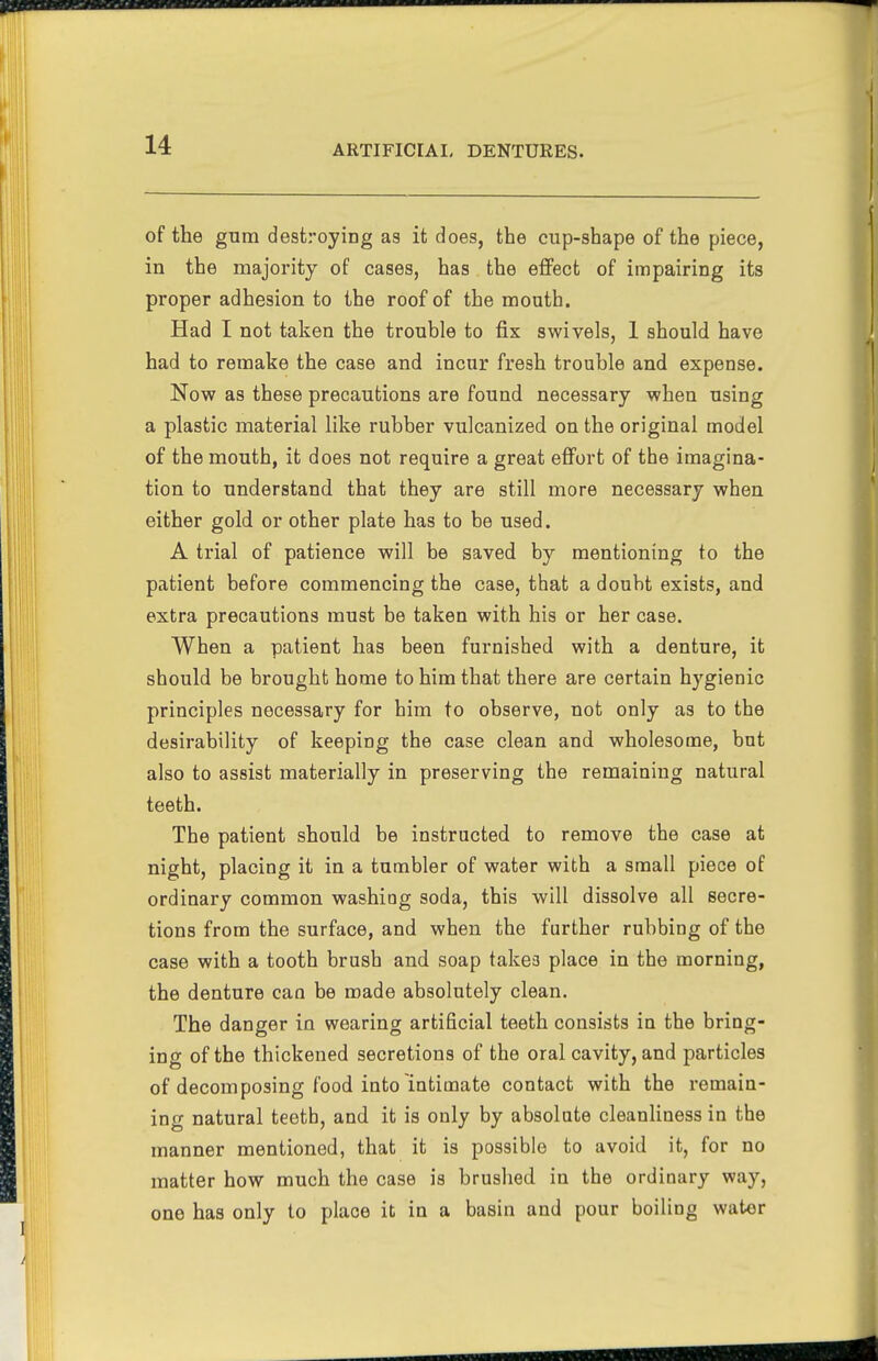 of the gum destroying as it does, the cup-shape of the piece, in the majority of cases, has the effect of impairing its proper adhesion to the roof of the mouth. Had I not taken the trouble to fix swivels, 1 should have had to remake the case and incur fresh trouble and expense. Now as these precautions are found necessary when using a plastic material like rubber vulcanized on the original model of the mouth, it does not require a great effort of the imagina- tion to understand that they are still more necessary when either gold or other plate has to be used. A trial of patience will be saved by mentioning to the patient before commencing the case, that a doubt exists, and extra precautions must be taken with his or her case. When a patient has been furnished with a denture, it should be brought home to him that there are certain hygienic principles necessary for him to observe, not only as to the desirability of keeping the case clean and wholesome, but also to assist materially in preserving the remaining natural teeth. The patient should be instructed to remove the case at night, placing it in a tumbler of water with a small piece of ordinary common washing soda, this will dissolve all secre- tions from the surface, and when the further rubbing of the case with a tooth brush and soap takes place in the morning, the denture can be made absolutely clean. The danger in wearing artificial teeth consists in the bring- ing of the thickened secretions of the oral cavity, and particles of decomposing food into intimate contact with the remain- ing natural teotb, and it is only by absolute cleanliness in the manner mentioned, that it is possible to avoid it, for no matter how much the case is brushed in the ordinary way, one has only to place it in a basin and pour boiling water