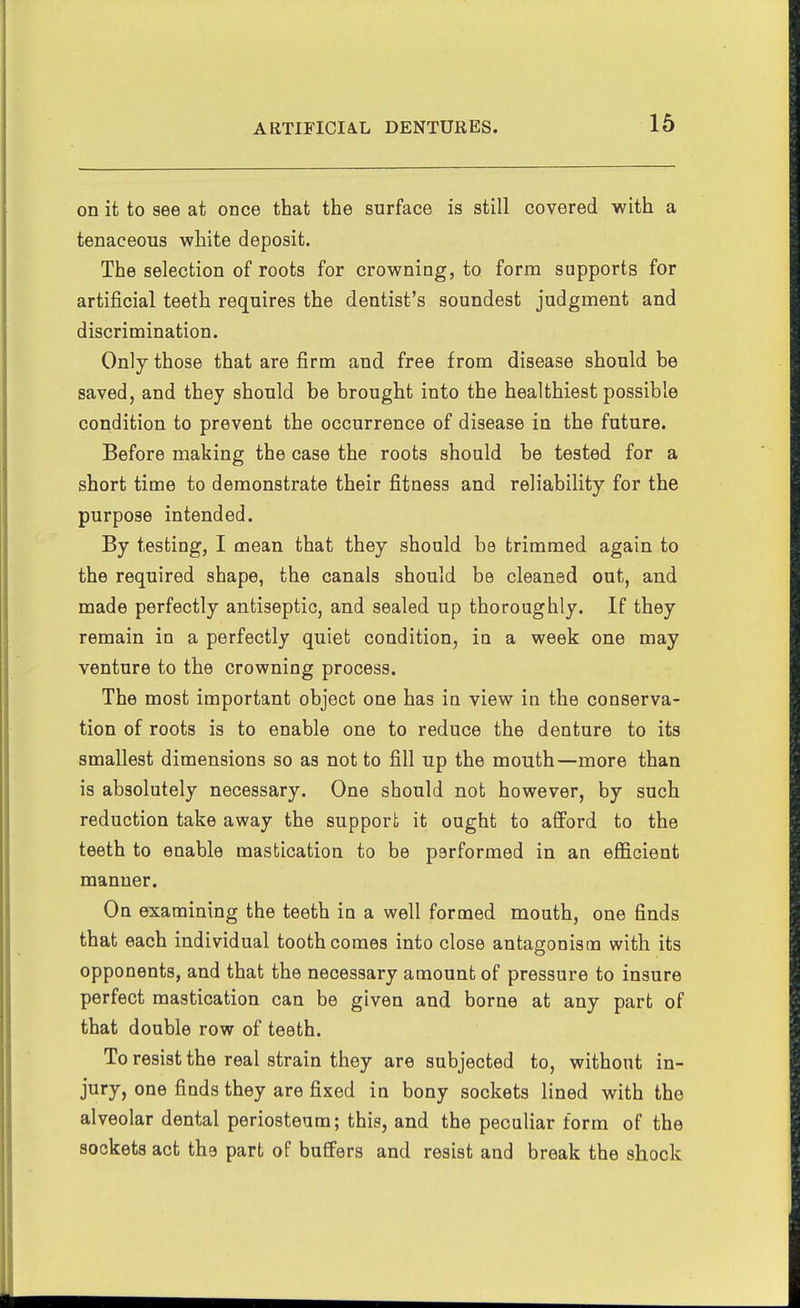 on it to see at once that the surface is still covered with a tenaceous white deposit. The selection of roots for crowning, to form supports for artificial teeth requires the dentist's soundest judgment and discrimination. Only those that are firm and free from disease should be saved, and they should be brought into the healthiest possible condition to prevent the occurrence of disease in the future. Before making the case the roots should be tested for a short time to demonstrate their fitness and reliability for the purpose intended. By testing, I mean that they should be trimmed again to the required shape, the canals should be cleaned out, and made perfectly antiseptic, and sealed up thoroughly. If they remain in a perfectly quiet condition, in a week one may venture to the crowning process. The most important object one has in view in the conserva- tion of roots is to enable one to reduce the denture to its smallest dimensions so as not to fill up the mouth—more than is absolutely necessary. One should not however, by such reduction take away the support it ought to afford to the teeth to enable mastication to be performed in an efficient manner. On examining the teeth in a well formed mouth, one finds that each individual tooth comes into close antagonism with its opponents, and that the necessary amount of pressure to insure perfect mastication can be given and borne at any part of that double row of teeth. To resist the real strain they are subjected to, without in- jury, one finds they are fixed in bony sockets lined with the alveolar dental periosteum; this, and the pecaliar form of the sockets act the part of buffers and resist and break the shock
