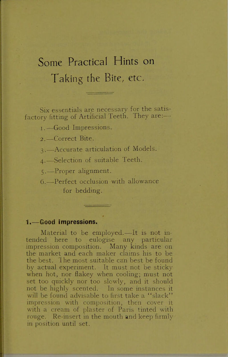 Some Practical Hints on Taking the Bite, etc. Six essentials are necessary for the satis- factory fitting of Artificial Teeth. They are:— 1. —Good Impressions. 2. —Correct Bite. 3. —Accurate articulation of Models. 4. —Selection of suitable Teeth. 5. —Proper alignment. 6. —Perfect occlusion with allowance for bedding. 1.—Good Impressions. Material to be employed.—It is not in- tended here to eulogise any particular impression composition. Many kmds are on the market and each maker claims his to be the best. The most suitable can best be found by actual experiment. It must not be sticky when hot, nor fiakey when cooling; must not set too quickly nor too slowly, and it should not be highly scented. In some instances it will be found advisable toi Hrst take a slack im])rcssion with com])Osition, then cover it with a cream of plaster of Paris tinted with rouge. Re-insert in the mouth and keep firmh' in position until set.