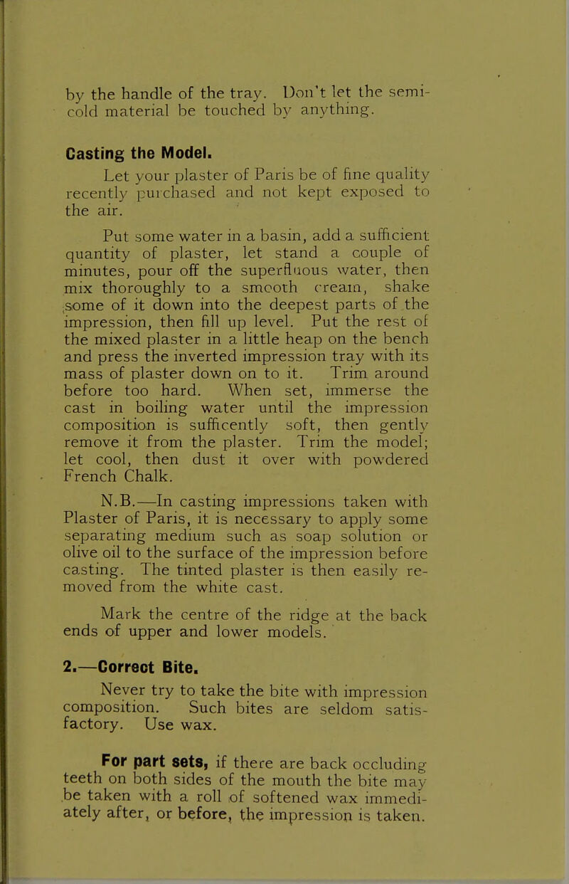 by the handle of the tray. Don't let the semi- cold material be touched by anything. Casting the Model. Let your plaster of Paris be of fine quality recently purchased and not kept exposed to the air. Put some water in a basin, add a sufficient quantity of plaster, let stand a couple of minutes, pour off the superfluous water, then mix thoroughly to a smooth cream, shake iSiOme of it down into the deepest parts of the impression, then fill up level. Put the rest of the mixed plaster in a little heap on the bench and press the inverted impression tray with its mass of plaster down on to it. Trim around before too hard. When set, immerse the cast in boiling water until the impression composition is sufficently soft, then gently remove it from the plaster. Trim the model; let cool, then dust it over with powdered French Chalk. N.B.—In casting impressions taken with Plaster of Paris, it is necessary to apply some separating medmm such as soap solution or olive oil to the surface of the impression before casting. The tinted plaster is then easily re- moved from the white cast. Mark the centre of the ridge at the back ends of upper and lower models. 2.—Correct Bite, Never try to take the bite with impression composition. Such bites are seldom satis- factory. Use wax. For part sets, if there are back occluding teeth on both sides of the mouth the bite may be taken with a roll of softened wax immedi- ately after, or before, the impression is taken.