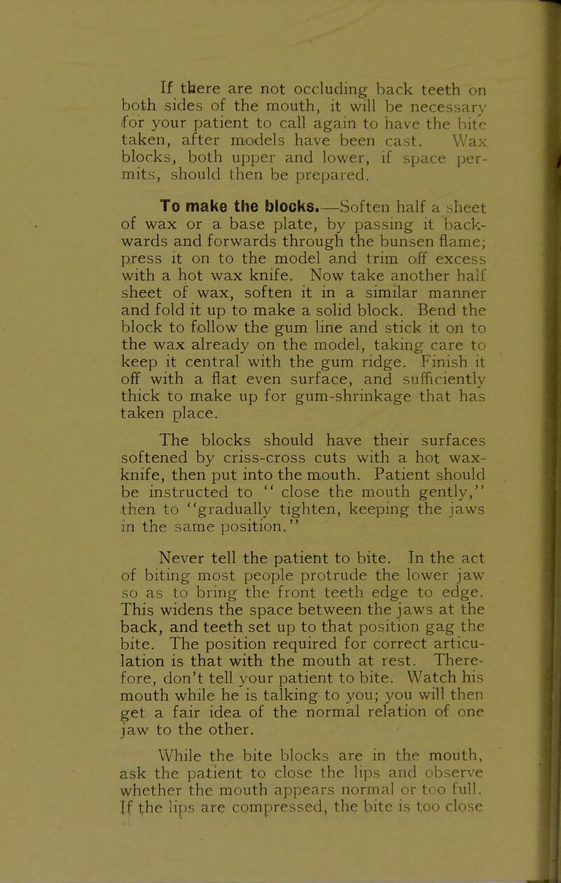If there are not occluding back teeth on both sides of the mouth, it will be necessary for your patient to call again to have the bite taken, after models have been cast. Wax blocks, both upper and lower, if space per- mits, should then be prepared. To make the blocks.—Soften half a sheet of wax or a base plate, by passing it back- wards and forwards through the bunsen flame; press it on to the model and trim off excess with a hot wax knife. Now take another half sheet of wax, soften it in a similar manner and fold it up to make a solid block. Bend the block to follow the gum line and stick it on to the wax already on the model, taking care to keep it central with the gum ridge. Finish it off with a flat even surface, and sufficiently thick to make up for gum-shrinkage that has taken place. The blocks should have their surfaces softened by criss-cross cuts with a hot wax- knife, then put into the mouth. Patient should be instructed to  close the mouth gently, then to gradually tighten, keeping the jaws in the same position. Never tell the patient to bite. In the act of biting most people protrude the lower jaw so as to bring the front teeth edge to edge. This widens the space between the jaws at the back, and teeth set up to that position gag the bite. The position required for correct articu- lation is that with the mouth at rest. There- fore, don't tell your patient to bite. Watch his mouth while he is talking to you; you will then get a fair idea of the normal relation of one jaw to the other. While the bite blocks are in the mouth, ask the patient to close the lips and observe whether the mouth appears normal or too full. If the lips are compressed, the bite is too close
