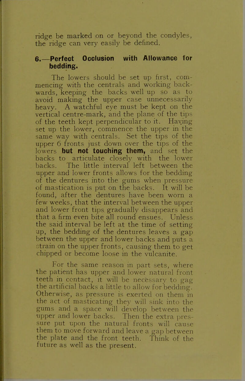 ridge be marked on or beyond the condyles, the ridge can very easily be defined. 6.—Perfect Occlusion with Allowance for bedding. The lowers should be set up first, com- mencing with the centrals and working back- wards, keeping the backs well up so as to avoid making the upper case unnecessarily heavy. A watchful eye must be kept on the vertical centre-mark, and the plane of the tips of the teeth kept perpendicular to it. Haying set up the lower, commence the upper in the same way with centrals. Set the tips of the upper 6 fronts just down over the tips of the lowers but not touching them, and set the backs to articulate closely with the lower backs. The little interval left between the upper and lower fronts allows for the bedding of the dentures into the gums when pressure of mastication is put on the backs. It will be found, after the dentures have been worn a few weeks, that the interval between the upper and lower front tips gradually disappears and that a firm even bite all round ensues. Unless the said interval be left at the time of setting up, the bedding of the dentures leaves a gap between the upper and lower backs and puts a .'Strain on the upper fronts, causing them to get chipped or become looise in the vulcanite. For the same reason in part sets, where the patient has upper and lower natural front teeth in contact, it will be necessary to gag the artificial backs a little to allow for bedding. Otherwise, as pressure is exerted on them in the act of masticating they will sink into the gums and a space will develop between the iipper and lower backs. Then the extra pres- sure put u]3on the natural fronts will cause them to move forward and leave a gap between the plate and the front teeth. Think of the future as well as the present.