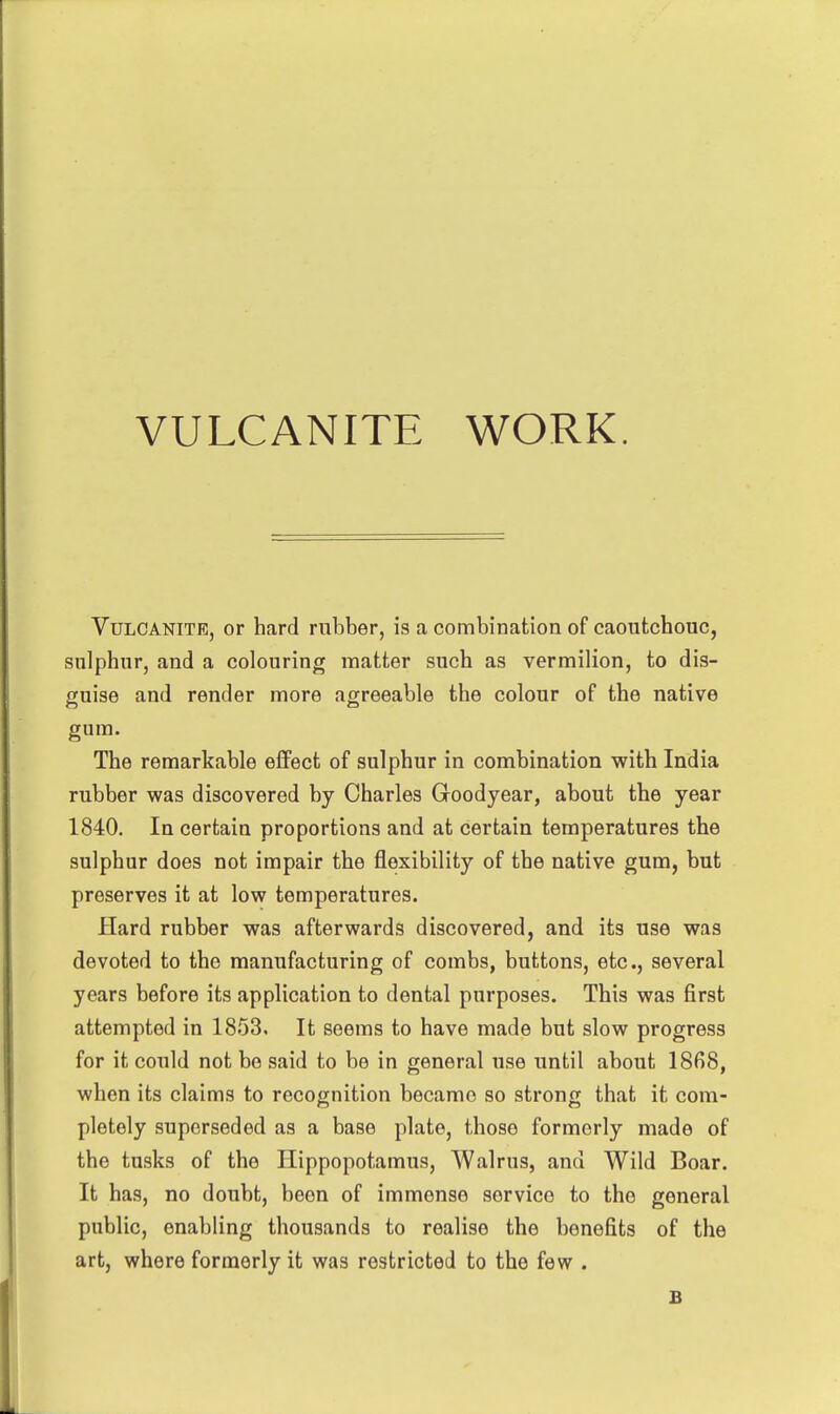 VULCANITE WORK. Vulcanite, or hard rubber, is a combination of caoutchouc, sulphur, and a colouring matter such as vermilion, to dis- guise and render more agreeable the colour of the native gum. The remarkable effect of sulphur in combination with India rubber was discovered by Charles Goodyear, about the year 1840, In certain proportions and at certain temperatures the sulphur does not impair the flexibility of the native gum, but preserves it at low temperatures. Hard rubber was afterwards discovered, and its use was devoted to the manufacturing of combs, buttons, etc., several years before its application to dental purposes. This was first attempted in 1853, It seems to have made but slow progress for it could not be said to be in general use until about 1868, when its claims to recognition became so strong that it com- pletely superseded as a base plate, those formerly made of the tusks of the Hippopotamus, Walrus, and Wild Boar. It has, no doubt, been of immense service to the general public, enabling thousands to realise the benefits of the art, where formerly it was restricted to the few . B