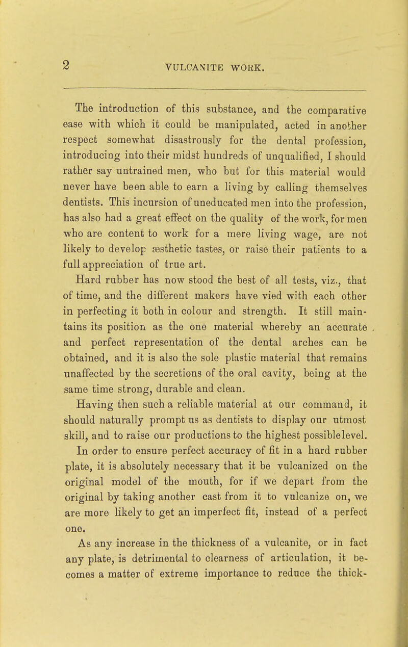 The introduction of this substance, and the comparative ease with which it could be manipulated, acted in another respect somewhat disastrously for the dental profession, introducing into their midst hundreds of unqualified, I should rather say untrained men, who but for this material would never have been able to earn a living by calling themselves dentists. This incursion of uneducated men into the profession, has also had a great effect on the quality of the work, for men who are content to work for a mere living wage, are not likely to develop sesthetic tastes, or raise their patients to a full appreciation of true art. Hard rubber has now stood the best of all tests, viz., that of time, and the different makers have vied with each other in perfecting it both in colour and strength. It still main- tains its position as the one material whereby an accurate and perfect representation of the dental arches can be obtained, and it is also the sole plastic material that remains unaffected by the secretions of the oral cavity, being at the same time strong, durable and clean. Having then such a reliable material at our command, it should naturally prompt us as dentists to display our utmost skill, and to raise our productions to the highest possiblelevel. In order to ensure perfect accuracy of fit in a hard rubber plate, it is absolutely necessary that it be vulcanized on the original model of the mouth, for if we depart from the original by taking another cast from it to vulcanize on, we are more likely to get an imperfect fit, instead of a perfect one. As any increase in the thickness of a vulcanite, or in fact any plate, is detrimental to clearness of articulation, it be- comes a matter of extreme importance to reduce the thick-