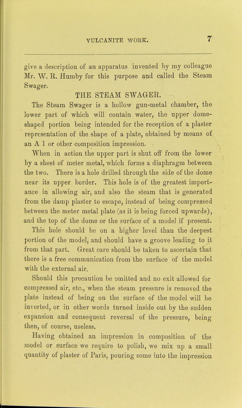 give a description of an apparatus invented by my colleague Mr. W. R. Humby for this purpose and called the Steam Swager. THE STEAM SWAGER. The Steam Swager is a hollow gun-metal chamber, the lower part of which will contain water, the upper dome- shaped portion being intended for the reception of a plaster representation of the shape of a plate, obtained by means of an A 1 or other composition impression. When in action the upper part is shut off from the lower by a sheet of meter metal, which forms a diaphragm between the two. There is a hole drilled through the side of the dome near its upper border. This hole is of the greatest import- ance in allowing air, and also the steam that is generated from the damp plaster to escape, instead of being compressed between the meter metal plate (as it is being forced upwards), and the top of the dome or the surface of a model if present. This hole should be on a higher level than the deepest portion of the model, and should have a groove leading to it from that part. Great care should be taken to ascertain that there is a free communication from the surface of the model with the external air. Should this precaution be omitted and no exit allowed for compressed air, etc., when the steam pressure is removed the plate instead of being on the surface of the model will be inverted, or in other words turned inside out by the sudden expansion and consequent reversal of the pressure, being then, of course, useless. Having obtained an impression in composition of the model or surface we require to polish, we mix up a small quantity of plaster of Paris, pouring some into the impression