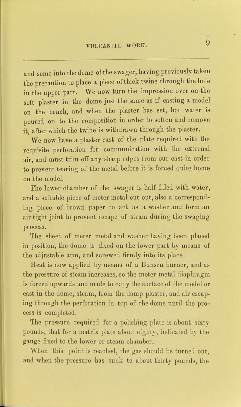 and some into the dome of the swager, having previously taken the precaution to place a piece of thick twine through the hole in the upper part. We now turn the impression over on the soft plaster in the dome just the same as if casting a model on the bench, and when the plaster has set, hot water is poured on to the composition in order to soften and remove it, after which the twine is withdrawn through the plaster. We now have a plaster cast of the plate required with the requisite perforation for communication with the external air, and must trim off any sharp edges from our cast in order to prevent tearing of the metal before it is forced quite homo on the model. The lower chamber of the swager is half filled with water, and a suitable piece of meter metal cut out, also a correspond- ing piece of brown paper to act as a washer and form an air tight joint to prevent escape of steam during the swaging process. The sheet of meter metal and washer having been placed in position, the dome is fixed on ihe lower part by means of the adjustable arm, and screwed firmly into its place. Heat is now applied by means of a Bunsen burner, and as the pressure of steam increases, so the meter metal diaphragm is forced upwards and made to copy the surface of the model or cast in the dome, steam, from the damp plaster, and air escap- ing through the perforation in top of the dome until the pro- cess is completed. The pressure required for a polishing plate is about sixty pounds, that for a matrix plate about eighty, indicated by the gauge fixed to the lower or steam chamber. When this point is reached, the gas should be turned out, and when the pressure has sunk to about thirty pounds, the