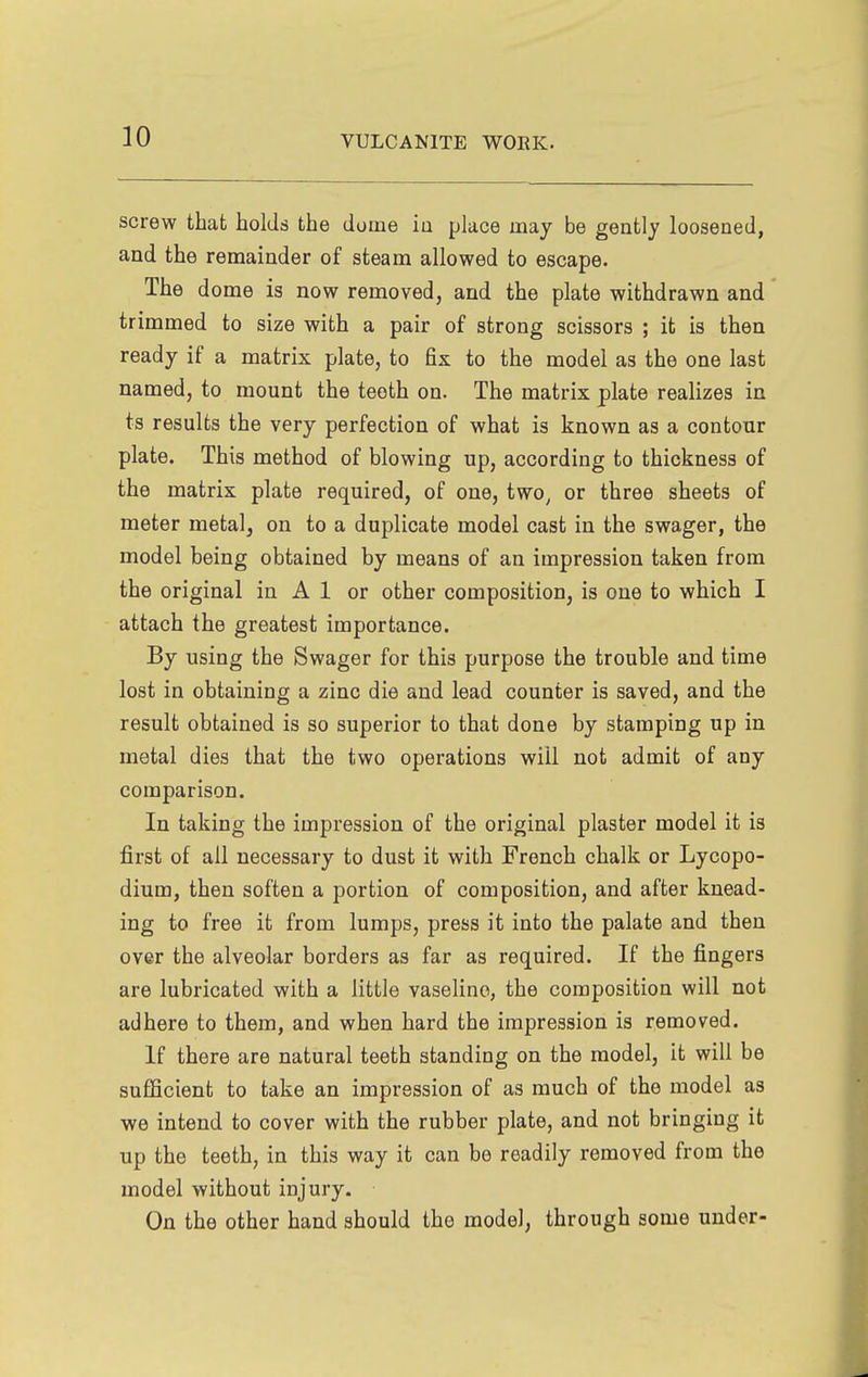 screw that holds the dome ia place may be gently loosened, and the remainder of steam allowed to escape. The dome is now removed, and the plate withdrawn and trimmed to size with a pair of strong scissors ; it is then ready if a matrix plate, to fix to the model as the one last named, to mount the teeth on. The matrix plate realizes in ts results the very perfection of what is known as a contour plate. This method of blowing up, according to thickness of the matrix plate required, of one, two^ or three sheets of meter metal, on to a duplicate model cast in the swager, the model being obtained by means of an impression taken from the original in A 1 or other composition, is one to which I attach the greatest importance. By using the Swager for this purpose the trouble and time lost in obtaining a zinc die and lead counter is saved, and the result obtained is so superior to that done by stamping up in metal dies that the two operations will not admit of any comparison. In taking the impression of the original plaster model it is first of all necessary to dust it with French chalk or Lycopo- dium, then soften a portion of composition, and after knead- ing to free it from lumps, press it into the palate and then over the alveolar borders as far as required. If the fingers are lubricated with a little vaseline, the composition will not adhere to them, and when hard the impression is removed. If there are natural teeth standing on the model, it will be sufficient to take an impression of as much of the model as we intend to cover with the rubber plate, and not bringing it up the teeth, in this way it can be readily removed from the model without injury. On the other hand should the model, through some under-