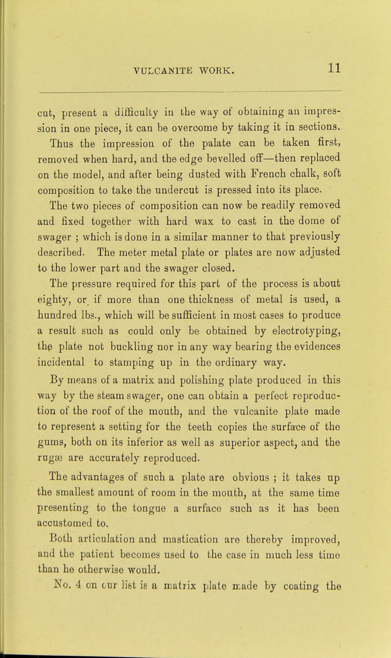 cut, present a difficulty in the way of obtaining an impres- sion in one piece, it can be overcome by taking it in sections. Thus the impression of the palate can be taken first, removed when hard, and the edge bevelled ofi—then replaced on the model, and after being dusted with French chalk, soft composition to take the undercut is pressed into its place. The two pieces of composition can now be readily removed and fixed together with hard wax to cast in the dome of swager ; which is done in a similar manner to that previously described. The meter metal plate or plates are now adjusted to the lower part and the swager closed. The pressure required for this part of the process is about eighty, or if more than one thickness of metal is used, a hundred lbs., which will be sufficient in most cases to produce a result such as could only be obtained by electrotyping, th^ plate not buckling nor in any way bearing the evidences incidental to stamping up in the ordinary way. By means of a matrix and polishing plate produced in this way by the steam swager, one can obtain a perfect reproduc- tion of the roof of the mouth, and the vulcanite plate made to represent a setting for the teeth copies the surface of the gums, both on its inferior as well as superior aspect, and the rugse are accurately reproduced. The advantages of such a plate are obvious ; it takes up the smallest amount of room in the mouth, at the same time presenting to the tongue a surface such as it has been accustomed to. Both articulation and mastication are thereby improved, and the patient becomes used to the case in much less time than he otherwise would. Ko. 4 on cur list is a matrix plate aade by coating the