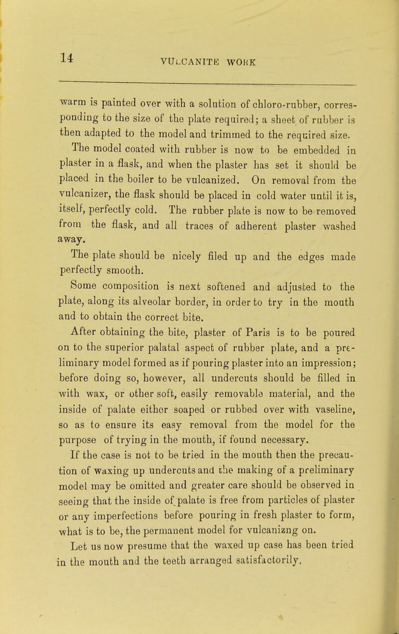 VULCANITE WORK warm is painted over with a solution of chloro-rubber, corres- ponding to the size of the plate required; a sheet of rubber is then adapted to the model and trimmed to the required size. The model coated with rubber is now to be embedded in plaster in a flask, and when the plaster has set it should be placed in the boiler to be vulcanized. On removal from the vulcanizer, the flask should be placed in cold water until it is, itself, perfectly cold. The rubber plate is now to be removed from the flask, and all traces of adherent plaster washed away. The plate should be nicely filed up and the edges made perfectly smooth. Some composition is next softened and adjusted to the plate, along its alveolar border, in order to try in the mouth and to obtain the correct bite. After obtaining the bite, plaster of Paris is to be poured on to the superior palatal aspect of rubber plate, and a pre- liminary model formed as if pouring plaster into an impression; before doing so, however, all undercuts should be filled in with wax, or other soft, easily removable material, and the inside of palate either soaped or rubbed over with vaseline, so as to ensure its easy removal from the model for the purpose of trying in the mouth, if found necessary. If the case is not to be tried in the mouth then the precau- tion of waxing up undercuts and the making of a preliminary model may be omitted and greater care should be observed in seeing that the inside of palate is free from particles of plaster or any imperfections before pouring in fresh plaster to form, ■what is to be, the permanent model for vulcanizng on. Let us now presume that the waxed up case has been tried in the mouth and the teeth arranged satisfactorily.