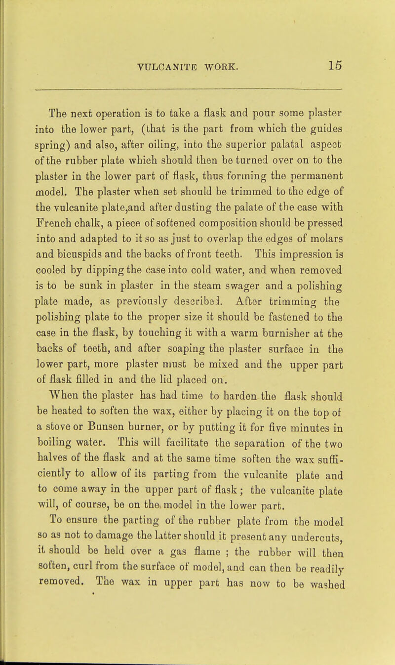 The next operation is to take a flask and pour some plaster into the lower part, (that is the part from which the guides spring) and also, after oiling, into the superior palatal aspect of the rubber plate which should then be turned over on to the plaster in the lower part of flask, thus forming the permanent model. The plaster when set should be trimmed to the edge of the vulcanite plale,and after dusting the palate of the case with French chalk, a piece of softened composition should be pressed into and adapted to it so as just to overlap the edges of molars and bicuspids and the backs of front teeth. This impression is cooled by dipping the case into cold water, and when removed is to be sunk in plaster in the steam swager and a polishing plate made, as previously describe!. After trimming the polishing plate to the proper size it should be fastened to the case in the flask, by touching it with a warm burnisher at the backs of teeth, and after soaping the plaster surface in the lower part, more plaster must be mixed and the upper part of flask filled in and the lid placed on. When the plaster has had time to harden the flask should be heated to soften the wax, either by placing it on the top ot a stove or Bunsen burner, or by putting it for five minutes in boiling water. This will facilitate the separation of the two halves of the flask and at the same time soften the wax suffi- ciently to allow of its parting from the vulcanite plate and to come away in the upper part of flask; the vulcanite plate will, of course, be on the. model in the lower part. To ensure the parting of the rubber plate from the model so as not to damage the latter should it present any undercuts, it should be held over a gas flame ; the rubber will then soften, curl from the surface of model, and can then be readily removed. The wax in upper part has now to be washed