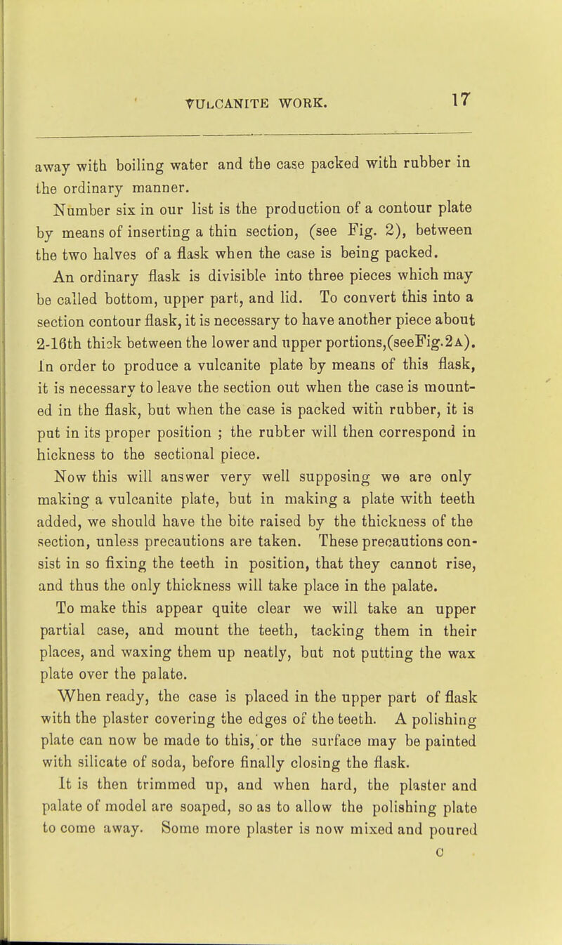 away with boiling water and the case packed with rubber in the ordinary manner. Number six in our list is the production of a contour plate by means of inserting a thin section, (see Fig. 2), between the two halves of a flask when the case is being packed. An ordinary flask is divisible into three pieces which may be called bottom, upper part, and lid. To convert this into a section contour flask, it is necessary to have another piece about 2-16th thick between the lower and upper portionSj(seeFig.2A). in order to produce a vulcanite plate by means of this flask, it is necessary to leave the section out when the case is mount- ed in the flask, but when the case is packed with rubber, it is put in its proper position ; the rubber will then correspond in hickness to the sectional piece. Now this will answer very well supposing we are only making a vulcanite plate, but in making a plate with teeth added, we should have the bite raised by the thickness of the section, unless precautions are taken. These precautions con- sist in so fixing the teeth in position, that they cannot rise, and thus the only thickness will take place in the palate. To make this appear quite clear we will take an upper partial case, and mount the teeth, tacking them in their places, and waxing them up neatly, but not putting the wax plate over the palate. When ready, the case is placed in the upper part of flask with the plaster covering the edges of the teeth. A polishing plate can now be made to this,'or the surface may be painted with silicate of soda, before finally closing the flask. It is then trimmed up, and when hard, the plaster and palate of model are soaped, so as to allow the polishing plate to come away. Some more plaster is now mixed and poured C
