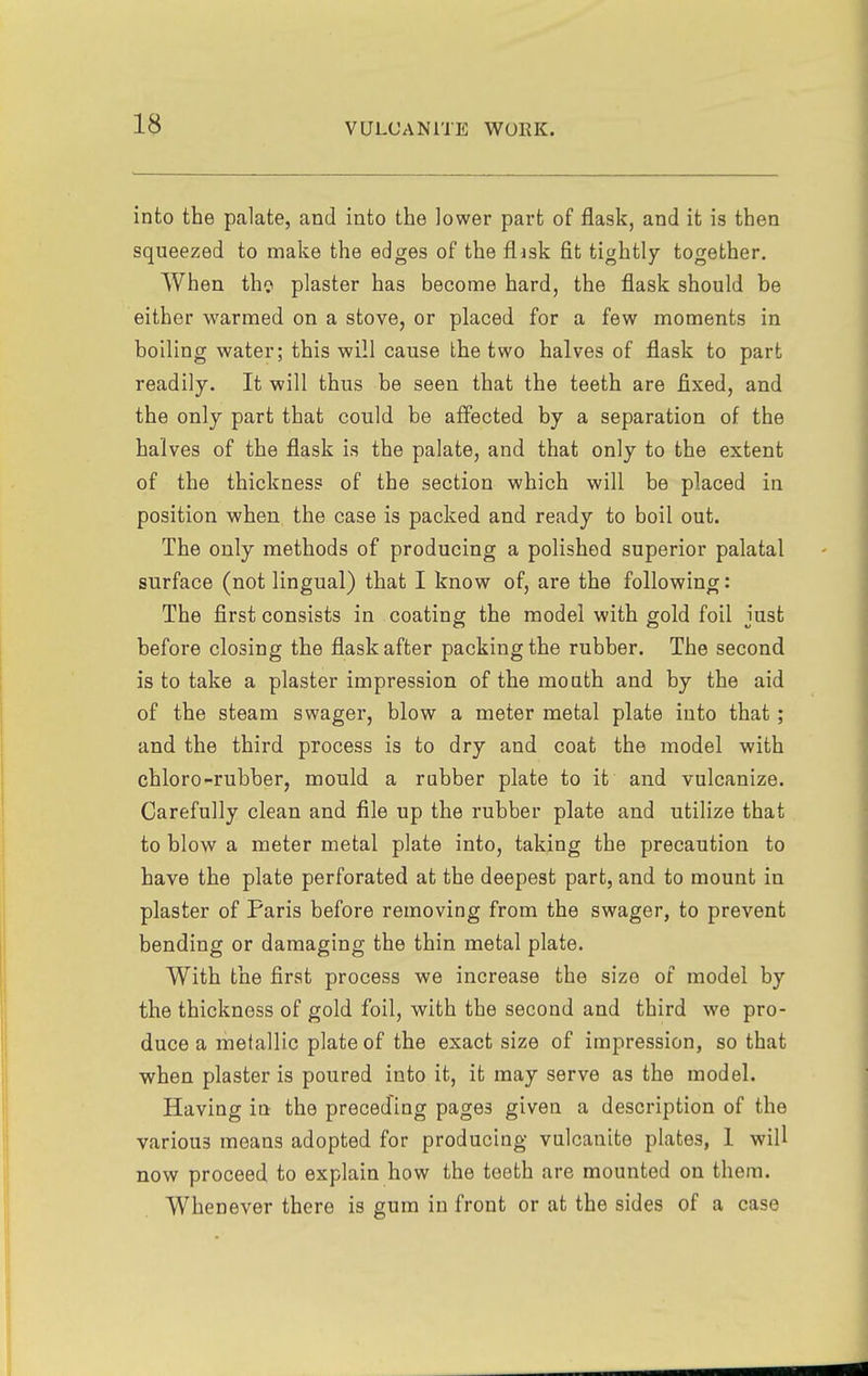 into the palate, and into the lower part of flask, and it is then squeezed to make the edges of the flask fit tightly together. When thci plaster has become hard, the flask should be either warmed on a stove, or placed for a few moments in boiling water; this will cause the two halves of flask to part readily. It will thus be seen that the teeth are fixed, and the only part that could be affected by a separation of the halves of the flask is the palate, and that only to the extent of the thickness of the section which will be placed in position when the case is packed and ready to boil out. The only methods of producing a polished superior palatal surface (not lingual) that I know of, are the following: The first consists in coating the model with gold foil just before closing the flask after packing the rubber. The second is to take a plaster impression of the mouth and by the aid of the steam swager, blow a meter metal plate into that; and the third process is to dry and coat the model with chloro-rubber, mould a rubber plate to it and vulcanize. Carefully clean and file up the rubber plate and utilize that to blow a meter metal plate into, taking the precaution to have the plate perforated at the deepest part, and to mount in plaster of Paris before removing from the swager, to prevent bending or damaging the thin metal plate. With the first process we increase the size of model by the thickness of gold foil, with the second and third we pro- duce a metallic plate of the exact size of impression, so that when plaster is poured into it, it may serve as the model. Having in the preceding pages given a description of the various means adopted for producing vulcanite plates, I will now proceed to explain how the teeth are mounted on them. Whenever there is gum in front or at the sides of a case