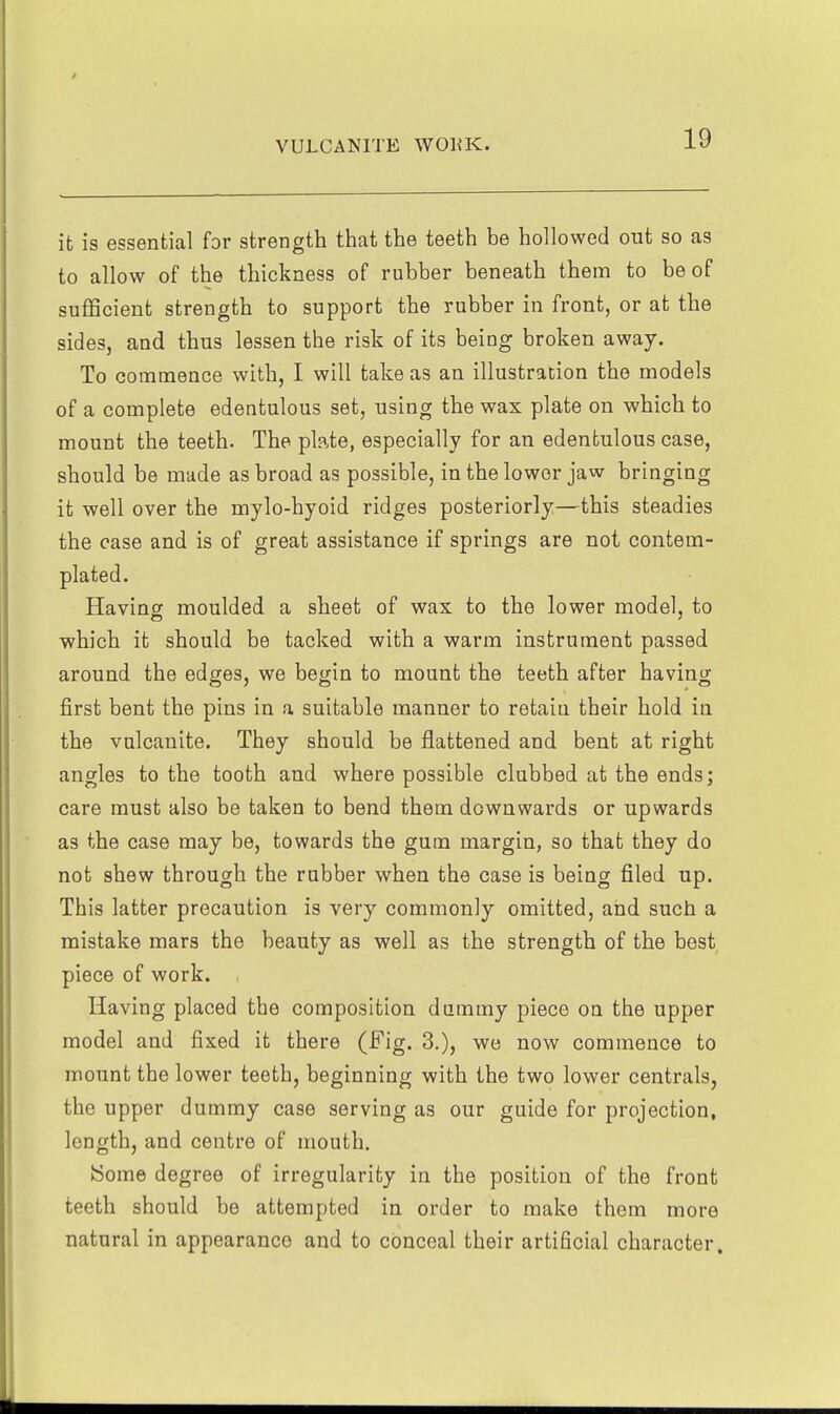 it is essential for strength that the teeth be hollowed out so as to allow of the thickness of rubber beneath them to be of sufficient strength to support the rubber in front, or at the sides, and thus lessen the risk of its being broken away. To coinmence with, I will take as an illustration the models of a complete edentulous set, using the wax plate on which to mount the teeth. The plate, especially for an edentulous case, should be made as broad as possible, in the lower jaw bringing it well over the mylo-hyoid ridges posteriorly—this steadies the case and is of great assistance if springs are not contem- plated. Having moulded a sheet of wax to the lower model, to which it should be tacked with a warm instrument passed around the edges, we begin to mount the teeth after having first bent the pins in a suitable manner to retain their hold in the vulcanite. They should be flattened and bent at right angles to the tooth and where possible clubbed at the ends; care must also be taken to bend them downwards or upwards as the case may be, towards the gum margin, so that they do not shew through the rubber when the case is being filed up. This latter precaution is very commonly omitted, and such a mistake mars the beauty as well as the strength of the best piece of work. , Having placed the composition dummy piece on the upper model and fixed it there (Fig. 3.), wo now commence to mount the lower teeth, beginning with the two lower centrals, the upper dummy case serving as our guide for projection, length, and centre of mouth. !Some degree of irregularity in the position of the front teeth should be attempted in order to make them more natural in appearance and to conceal their artificial character.