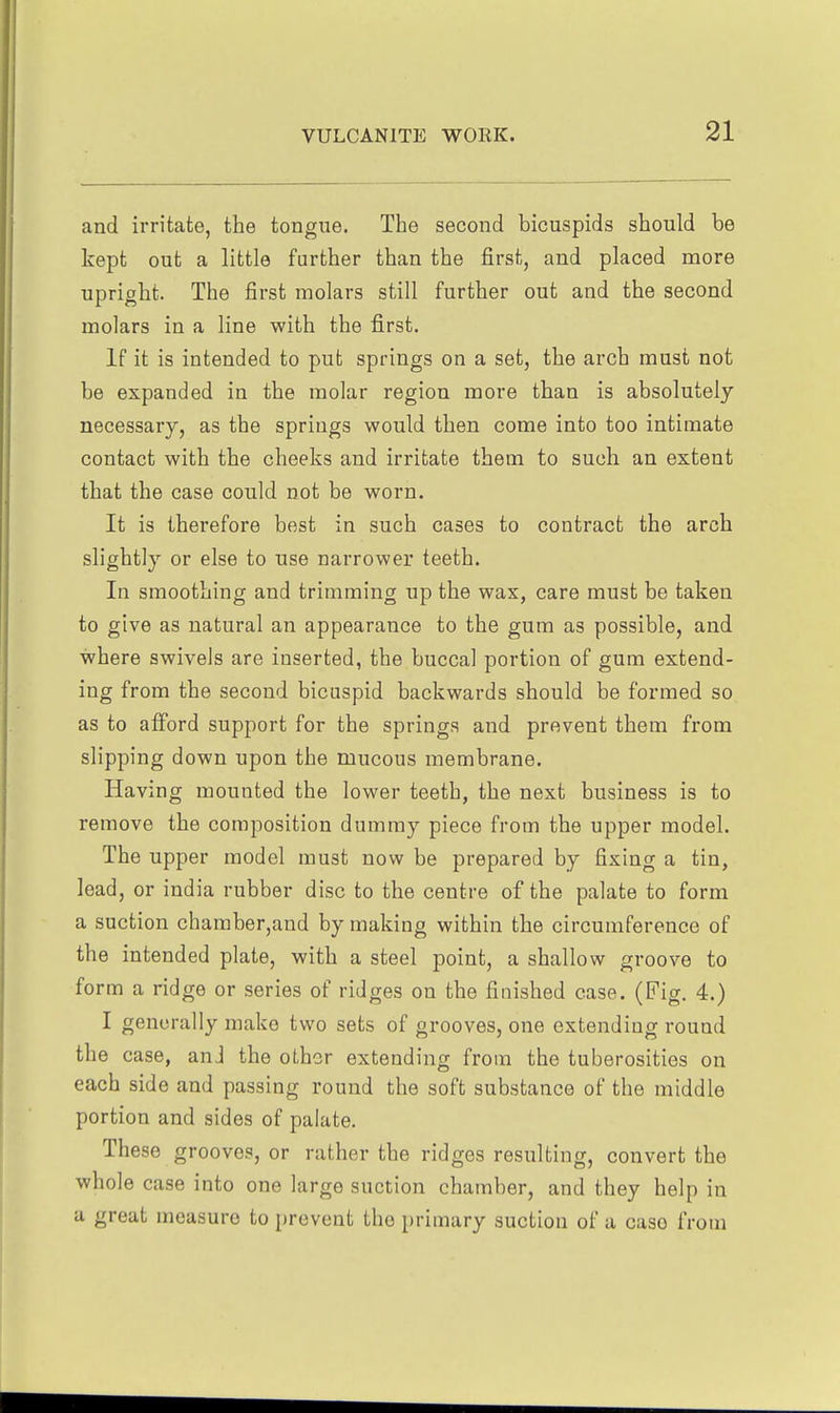 and irritate, the tongue. The second bicuspids should be kept out a little further than the first, and placed more upright. The first molars still further out and the second molars in a line with the first. If it is intended to put springs on a set, the arch must not be expanded in the molar region more than is absolutely necessary, as the springs would then come into too intimate contact with the cheeks and irritate them to such an extent that the case could not be worn. It is therefore best in such cases to contract the arch slightly or else to use narrower teeth. In smoothing and trimming up the wax, care must be taken to give as natural an appearance to the gum as possible, and where swivels are inserted, the buccal portion of gum extend- ing from the second bicuspid backwards should be formed so as to afford support for the springs and prevent them from slipping down upon the mucous membrane. Having mounted the lower teeth, the next business is to remove the composition dummy piece from the upper model. The upper model must now be prepared by fixing a tin, lead, or india rubber disc to the centre of the palate to form a suction chamber,and by making within the circumference of the intended plate, with a steel point, a shallow groove to form a ridge or series of ridges on the finished case. (Fig. 4.) I generally make two sets of grooves, one extending round the case, anJ the other extending from the tuberosities on each side and passing round the soft substance of the middle portion and sides of palate. These grooves, or rather the ridges resulting, convert the whole case into one large suction chamber, and they help in a great measure to prevent the primary suction of a case from
