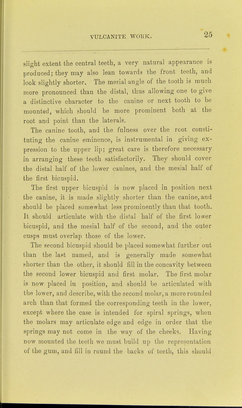slight extent the central teeth, a very natural appearance is produced; they may also lean towards the front teeth, and look slightly shorter. The mesial angle of the tooth is much more pronounced than the distal, thus allowing one to give a distinctive character to the canine or next tooth to bo mounted, which should be more prominent both at the root and point than the laterals. The canine tooth, and the fulness over the root consti- tuting the canine eminence, is instrumental in giving ex- pression to the upper lip; great care is therefore necessary in arranging these teeth satisfactorily. They should cover the distal half of the lower canines, and the mesial half of the first bicuspid. The first upper bicuspid is now placed in position next the canine, it is made slightly shorter than the canine, and should be placed somewhat less prominently than that tooth. It should articulate with the distal half of the first lower bicuspid, and the mesial half of the second, and the outer cusps must overlap those of the lower. The second bicuspid should be placed somewhat further out than the last named, and is generally made somewhat shorter than the other, it should fill in the concavity between the second lower bicuspid and first molar. The first molar is now placed in position, and should be articulated with the lower, and describe, with the second molar, a more rounded arch than that formed the corresponding teeth in the lower, except where the case is intended for spiral springs, when the molars may articulate edge and edge in order that the springs may not come in the way of the cheeks. Having DOW mounted the teeth we must build up the representation of the gum, and fill in round the backs of teeth, this should