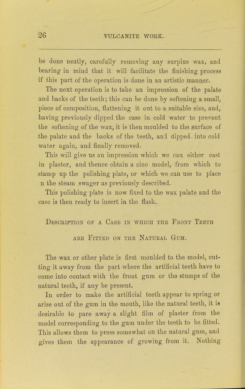 be done neatly, carefully removing any surplus wax, and bearing in mind that it will facilitate the finishing process if this part of the operation is done in an artistic manner. The next operation is to take an impression of the palate and backs of the teeth; this can be done by softening a small, piece of composition, flattening it out to a suitable size, and, having previously dipped the case in cold water to prevent the softening of the wax, it is then moulded to the surface of the palate and the backs of the teeth, and dipped into cold water again, and finally removed. This will give us an impression which we can either cast in plaster, and thence obtain a zinc model, from which to stamp up the polishing plate, or which we can use to place n the steam swager as previously described. This polishing plate is now fixed to the wax palate and the case is then ready to insert in the flask. Desckiption of a Case in which the Feont Teeth AEE Fitted on the Natural Gum. The wax or other plate is first moulded to the model, cut- ting it away from the part where the artificial teeth have to come into contact with the front gum or the stumps of the natural teeth, if any be present. In order to make the artificial teeth appear to spring or arise out of the gum in the mouth, like the natural teeth, it is desirable to pare away a slight film of plaster from the model corresponding to the gum under the teeth to be fitted. This allows them to press somewhat on the natural gum, and gives them the appearance of growing from it. Nothing
