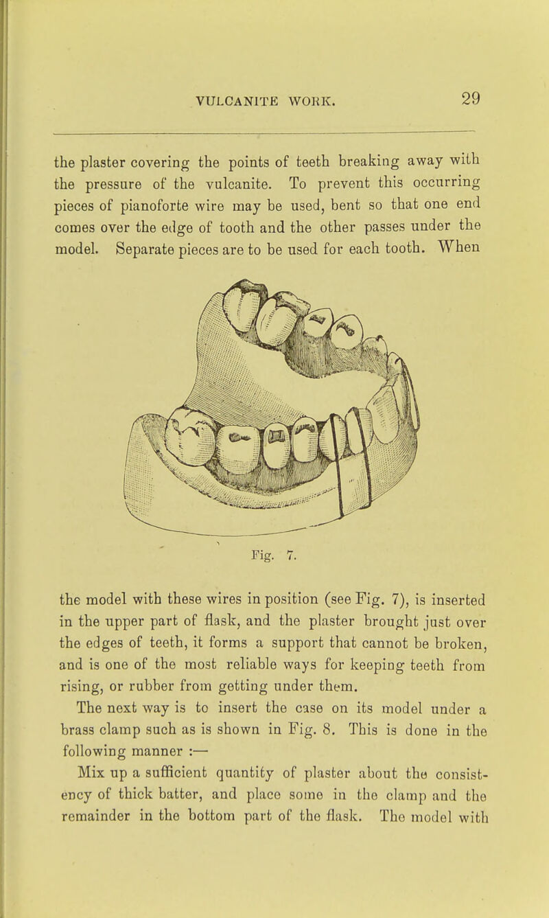 the plaster covering the points of teeth breaking away with the pressure of the vulcanite. To prevent this occurring pieces of pianoforte wire may be used, bent so that one end cooaes over the edge of tooth and the other passes under the model. Separate pieces are to be used for each tooth. When Fig. 7. the model with these wires in position (see Fig. 7), is inserted in the upper part of flask, and the plaster brought just over the edges of teeth, it forms a support that cannot be broken, and is one of the most reliable ways for keeping teeth from rising, or rubber from getting under them. The next way is to insert the case on its model under a brass clamp such as is shown in Fig. 8. This is done in the following manner :— Mix up a sufficient quantity of plaster about the consist- ency of thick batter, and place some in the clamp and the remainder in the bottom part of the flask. The model with