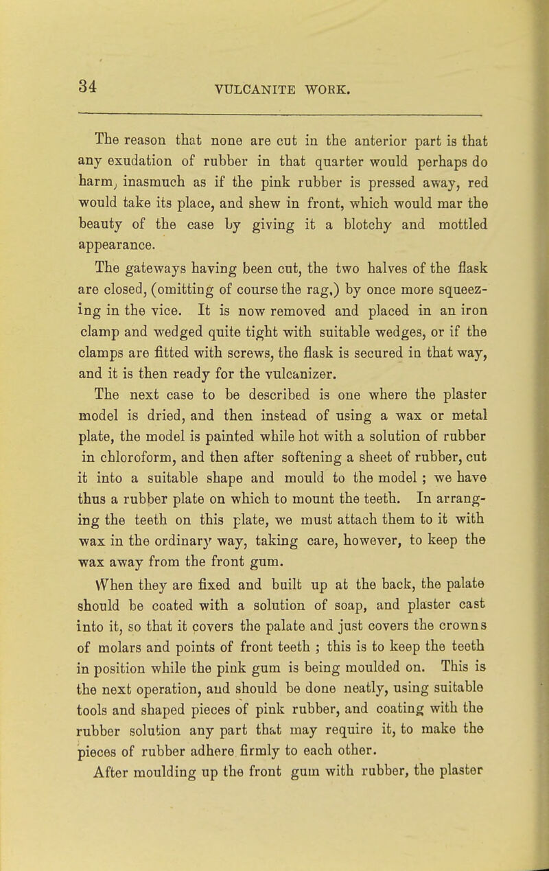 The reason that none are cut in the anterior part is that any exudation of rubber in that quarter would perhaps do harm^ inasmuch as if the pink rubber is pressed away, red would take its place, and shew in front, which would mar the beauty of the case by giving it a blotchy and mottled appearance. The gateways having been cut, the two halves of the flask are closed, (omitting of course the rag,) by once more squeez- ing in the vice. It is now removed and placed in an iron clamp and wedged quite tight with suitable wedges, or if the clamps are fitted with screws, the flask is secured in that v?ay, and it is then ready for the vulcanizer. The next case to be described is one where the plaster model is dried, and then instead of using a wax or metal plate, the model is painted while hot with a solution of rubber in chloroform, and then after softening a sheet of rubber, cut it into a suitable shape and mould to the model ; we have thus a rubber plate on which to mount the teeth. In arrang- ing the teeth on this plate, we must attach them to it with wax in the ordinary way, taking care, however, to keep the wax away from the front gum. VVhen they are fixed and built up at the back, the palate should be coated with a solution of soap, and plaster cast into it, so that it covers the palate and just covers the crown s of molars and points of front teeth ; this is to keep the teeth in position while the pink gum is being moulded on. This is the next operation, and should be done neatly, using suitable tools and shaped pieces of pink rubber, and coating with the rubber solution any part that may require it, to make the pieces of rubber adhere firmly to each other. After moulding up the front gum with rubber, the plaster