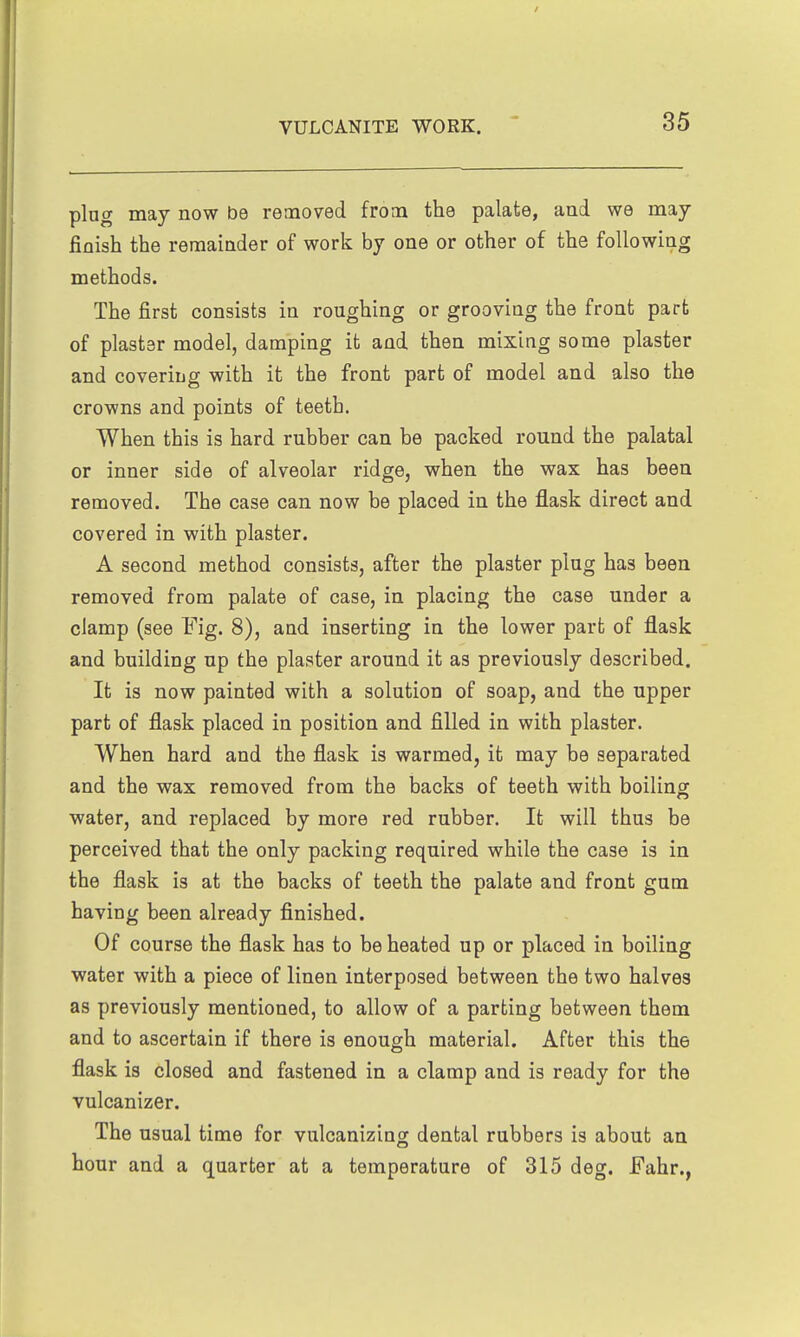 plug may now be removed from the palate, and we may finish the remainder of work by one or other of the following methods. The first consists in roughing or grooving the front part of plaster model, damping it and then mixing some plaster and covering with it the front part of model and also the crowns and points of teeth. When this is hard rubber can be packed round the palatal or inner side of alveolar ridge, when the wax has been removed. The case can now be placed in the flask direct and covered in with plaster. A second method consists, after the plaster plug has been removed from palate of case, in placing the case under a clamp (see Fig. 8), and inserting in the lower part of flask and building up the plaster around it as previously described. It is now painted with a solution of soap, and the upper part of flask placed in position and filled in with plaster. When hard and the flask is warmed, it may be separated and the wax removed from the backs of teeth with boiling water, and replaced by more red rubber. It will thus be perceived that the only packing required while the case is in the flask is at the backs of teeth the palate and front gum having been already finished. Of course the flask has to be heated up or placed in boiling water with a piece of linen interposed between the two halves as previously mentioned, to allow of a parting between them and to ascertain if there is enough material. After this the flask is closed and fastened in a clamp and is ready for the vulcanizer. The usual time for vulcanizing dental rubbers is about an hour and a quarter at a temperature of 315 deg. Fahr.,