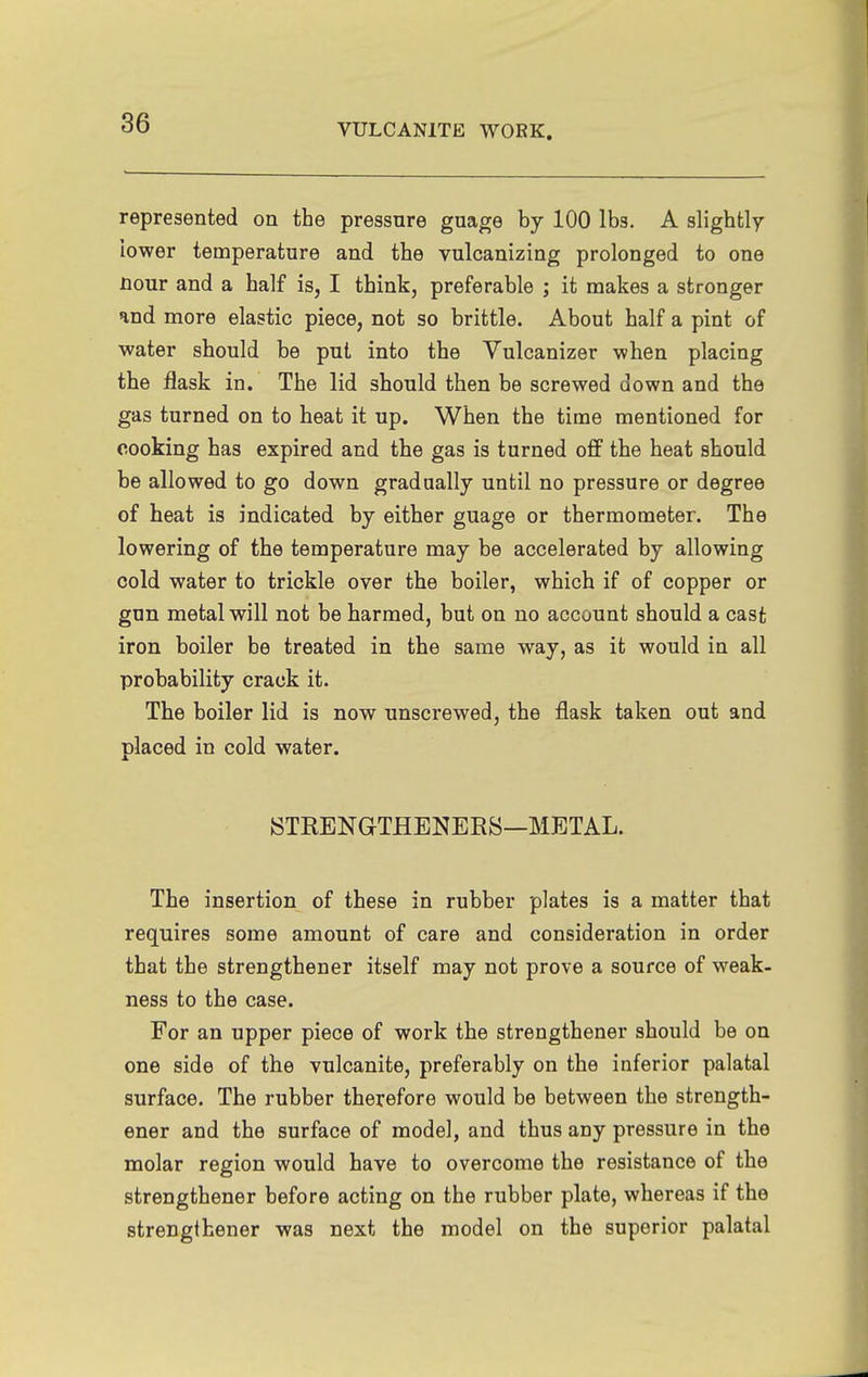 represented on the pressure guage by 100 lbs. A slightly lower temperature and the vulcanizing prolonged to one Hour and a half is, I think, preferable ; it makes a stronger and more elastic piece, not so brittle. About half a pint of water should be put into the Vulcanizer when placing the flask in. The lid should then be screwed down and the gas turned on to heat it up. When the time mentioned for cooking has expired and the gas is turned off the heat should be allowed to go down gradually until no pressure or degree of heat is indicated by either guage or thermometer. The lowering of the temperature may be accelerated by allowing cold water to trickle over the boiler, which if of copper or gun metal will not be harmed, but on no account should a cast iron boiler be treated in the same way, as it would in all probability crack it. The boiler lid is now unscrewed, the flask taken out and placed in cold water. STKENGTHENEES—METAL. The insertion of these in rubber plates is a matter that requires some amount of care and consideration in order that the strengthener itself may not prove a source of weak- ness to the case. For an upper piece of work the strengthener should be on one side of the vulcanite, preferably on the inferior palatal surface. The rubber therefore would be between the strength- ener and the surface of model, and thus any pressure in the molar region would have to overcome the resistance of the strengthener before acting on the rubber plate, whereas if the strengthener was next the model on the superior palatal
