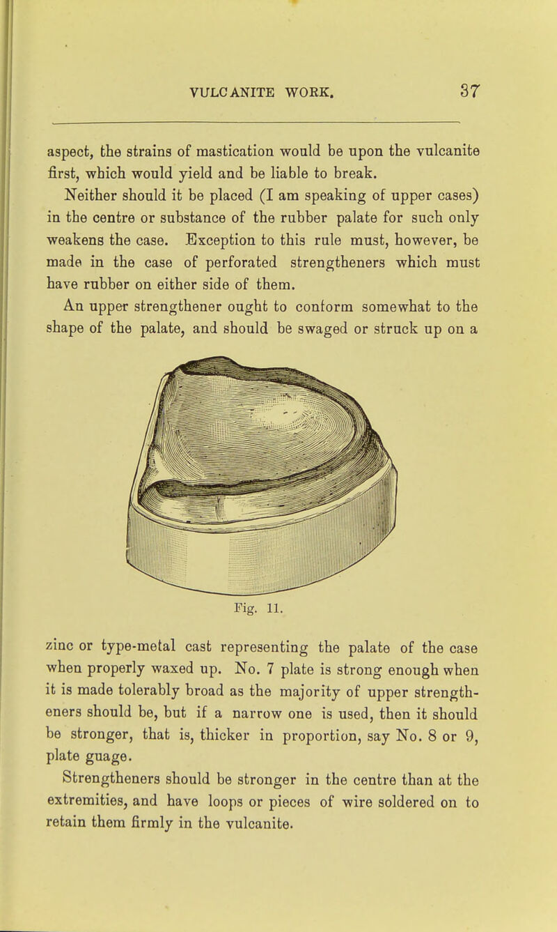 aspect, the strains of mastication would be upon the vulcanite first, which would yield and be liable to break. Neither should it be placed (I am speaking of upper cases) in the centre or substance of the rubber palate for such only weakens the case. Exception to this rule must, however, be made in the case of perforated strengtheners which must have rubber on either side of them. An upper strengthener ought to conform somewhat to the shape of the palate, and should be swaged or struck up on a Fig. 11. zinc or type -metal cast representing the palate of the case when properly waxed up. No. 7 plate is strong enough when it is made tolerably broad as the majority of upper strength- eners should be, but if a narrow one is used, then it should be stronger, that is, thicker in proportion, say No. 8 or 9, plate guage. Strengtheners should be stronger in the centre than at the extremities, and have loops or pieces of wire soldered on to retain them firmly in the vulcanite.
