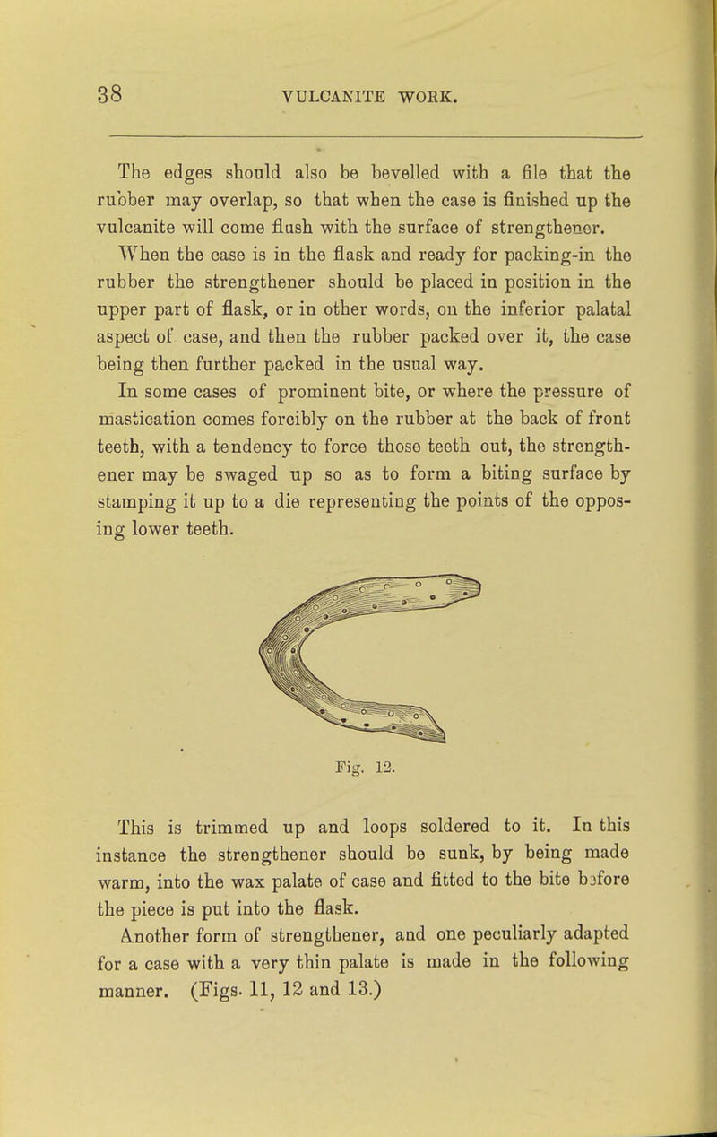 The edges should also be bevelled with a file that the rubber may overlap, so that when the case is finished up the vulcanite will come flash with the surface of strengthenor. When the case is in the flask and ready for packing-in the rubber the strengthener should be placed in position in the upper part of flask, or in other words, on the inferior palatal aspect of case, and then the rubber packed over it, the case being then further packed in the usual way. In some cases of prominent bite, or where the pressure of mastication comes forcibly on the rubber at the back of front teeth, with a tendency to force those teeth out, the strength- ener may be swaged up so as to form a biting surface by stamping it up to a die representing the points of the oppos- ing lower teeth. Fig. 12. This is trimmed up and loops soldered to it. In this instance the strengthener should be sunk, by being made warm, into the wax palate of case and fitted to the bite b3fore the piece is put into the flask. (Another form of strengthener, and one peculiarly adapted for a case with a very thin palate is made in the following manner. (Figs. 11, 12 and 13.)