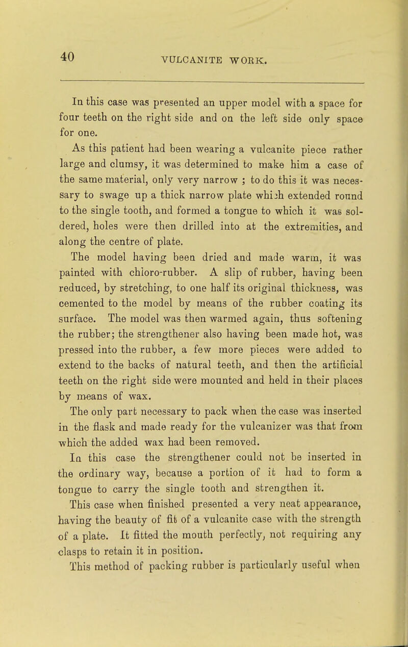 In this case was presented an upper model with a space for four teeth on the right side and on the left side onlj space for one. As this patient had been wearing a vulcanite piece rather large and clumsy, it was determined to make him a case of the same material, only very narrow ; to do this it was neces- sary to swage up a thick narrow plate whiih extended round to the single tooth, and formed a tongue to which it was sol- dered, holes were then drilled into at the extremities, and along the centre of plate. The model having been dried and made warm, it was painted with chioro-rubber. A slip of rubber, having been reduced, by stretching, to one half its original thickness, was cemented to the model by means of the rubber coating its surface. The model was then warmed again, thus softening the rubber; the strengthener also having been made hot, was pressed into the rubber, a few more pieces were added to extend to the backs of natural teeth, and then the artificial teeth on the right side were mounted and held in their places by means of wax. The only part necessary to pack when the case was inserted in the flask and made ready for the vulcanizer was that from which the added wax had been removed. In this case the strengthener could not be inserted in the ordinary way, because a portion of it had to form a tongue to carry the single tooth and strengthen it. This case when finished presented a very neat appearance, having the beauty of fife of a vulcanite case with the strength of a plate. It fitted the mouth perfectly, not requiring any clasps to retain it in position. This method of packing rubber is particularly useful when