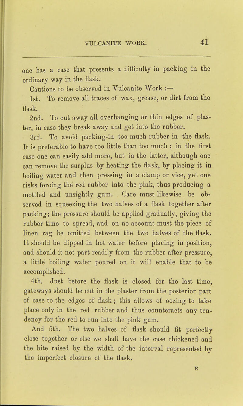 one has a case that presents a diffiealty in packing in the ordinary way in the flask. Cautions to be observed in Vulcanite Work :— 1st. To remove all traces of wax, grease, or dirt from the flask. 2nd. To cut away all overhanging or thin edges of plas- ter, in case they break away and get into the rubber. 3rd. To avoid packing-in too much rubber in the flask. It is preferable to have too little than too much ; in the first case one can easily add more, but in the latter, although one can remove the surplus by heating the flask, by placing it in boiling water and then pressing in a clamp or vice, yet one risks forcing the red rubber into the pink, thus producing a mottled and unsightly gum. Care must likewise be ob- served in squeezing the two halves of a flask together after packing; the pressure should be applied gradually, giving the rubber time to spread, and on no account must the piece of linen rag be omitted between the two halves of the flask. It should be dipped in hot water before placing in position, and should it not part readily from the rubber after pressure, a little boiling water poured on it will enable that to be accomplished. 4th. Just before the flask is closed for the last time, gateways should be cut in the plaster from the posterior part of case to the edges of flask ; this allows of oozing to take place only in the red rubber and thus counteracts any ten- dency for the red to run into the pink gum. And 5th. The two halves of flisk should fit perfectly close together or else we shall have the case thickened and the bite raised by the width of the interval represented by the imperfect closure of the flask. E