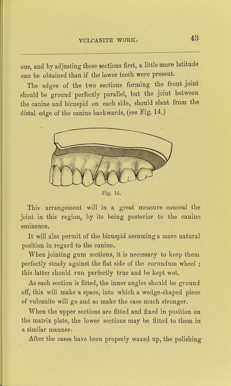 ous, and by adjusting these sections first, a little more latitude can be obtained than if the lower teeth were present. The edges of the two sections forming the front joint should be ground perfectly parallel, but the joint between the canine and bicuspid on each side, should slant from the distal edge of the canine backwards, (see Fig. 14.) Fig. 14. This arrangement will in a great measure conceal the joint in this region, by its being posterior to the canine eminence. It will also permit of the bicuspid assuming a more natural position in regard to the canine. When jointing gum sections, it is necessary to Iseep them perfectly steady against the flat side of the corundum wheel ; this.latter should run perfectly true and be kept wet. As each section is fitted, the inner angles should be ground off, this will make a space, into which a wedge-shaped piece of vulcanite will go and so make the case much stronger. When the upper sections are fitted and fixed in position on the matrix plate, the lower sections may be fitted to them in a similar manner. After the cases have been properly waxed up, the polishing