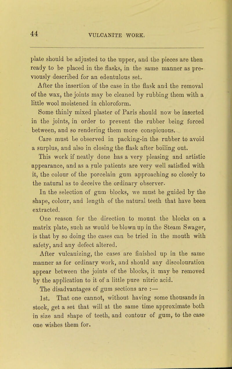 plate should be adjusted to the upper, and the pieces are then ready to be placed in the flasks, in the same manner as pre- viously described for an edentulous set. After the insertion of the case in the flask and the removal of the wax, the joints may be cleaned by rubbing them with a little wool moistened in chloroform. Some thinly mixed plaster of Paris should now be inserted in the joints, in order to prevent the rubber being forced between, and so rendering them more conspicuous. Care must be observed in packing-in the rubber to avoid a surplus, and also in closing the flask after boiling out. This work if neatly done has a very pleasing and artistic appearance, and as a rule patients are very well satisfied with it, the colour of the porcelain gum approaching so closely to the natural as to deceive the ordinary observer. In the selection of gum blocks, we must be guided by the shape, colour, and length of the natural teeth that have been extracted. One reason for the direction to mount the blocks on a matrix plate, such as would be blown up in the Steam Swager, is that by so doing the cases can be tried in the mouth with safety, and any defect altered. After vulcanizing, the cases are finished up in the same manner as for ordinary work, and should any discolouration appear between the joints of the blocks, it may be removed by the application to it of a little pure nitric acid. The disadvantages of gum sections are :— 1st. That one cannot, without having some thousands in stock, get a set that will at the same time approximate both in size and shape of teeth, and contour of gum, to the case one wishes them for.
