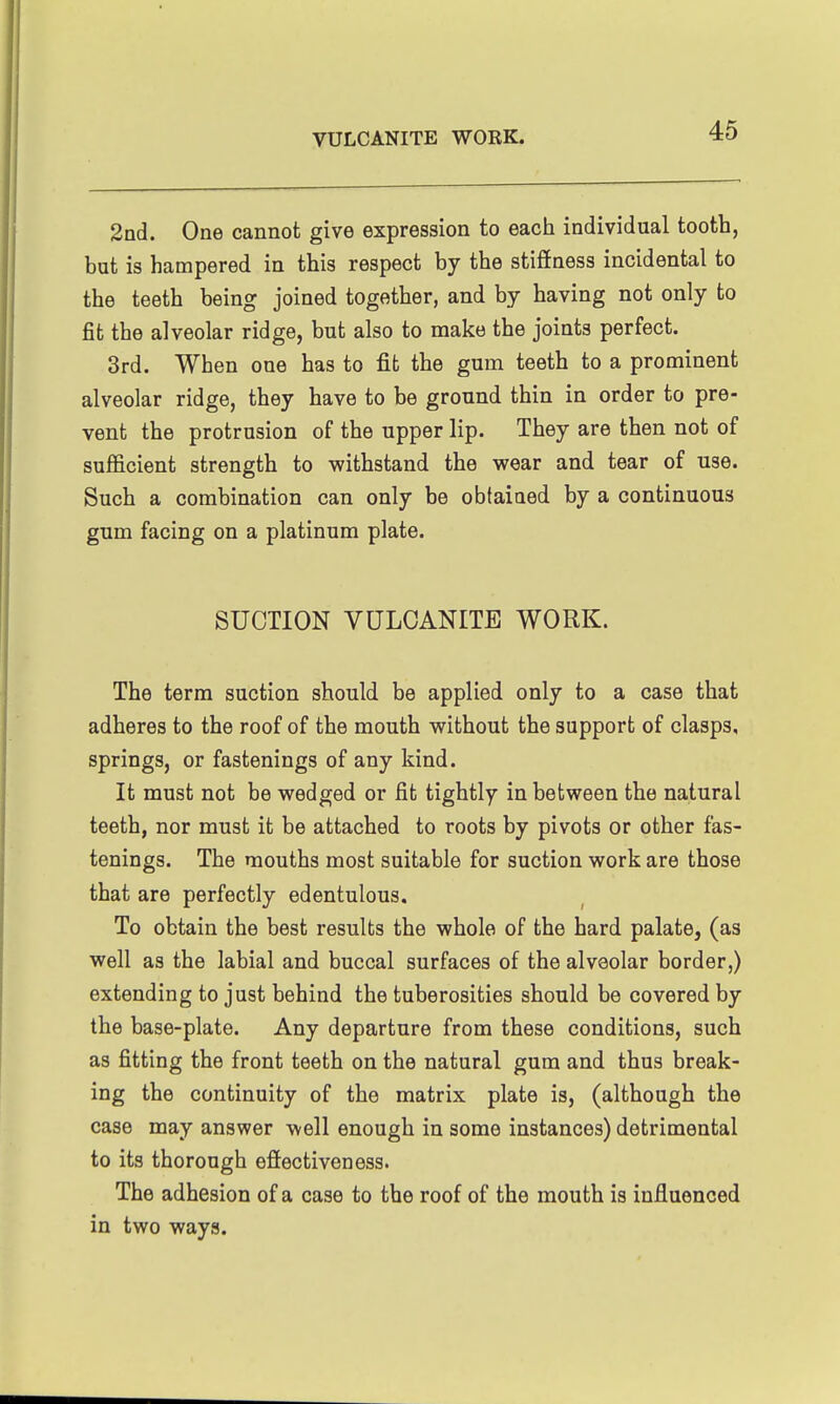 2ad. One cannot give expression to each individual tooth, but is hampered in this respect by the stiffness incidental to the teeth being joined together, and by having not only to fit the alveolar ridge, but also to make the joints perfect. 3rd. When one has to fit the gum teeth to a prominent alveolar ridge, they have to be ground thin in order to pre- vent the protrusion of the upper lip. They are then not of sufficient strength to withstand the wear and tear of use. Such a combination can only be obtained by a continuous gum facing on a platinum plate. SUCTION VULCANITE WORK. The term suction should be applied only to a case that adheres to the roof of the mouth without the support of clasps, springs, or fastenings of any kind. It must not be wedged or fit tightly in between the natural teeth, nor must it be attached to roots by pivots or other fas- tenings. The mouths most suitable for suction work are those that are perfectly edentulous. To obtain the best results the whole of the hard palate, (as well as the labial and buccal surfaces of the alveolar border,) extending to just behind the tuberosities should be covered by the base-plate. Any departure from these conditions, such as fitting the front teeth on the natural gum and thus break- ing the continuity of the matrix plate is, (although the case may answer well enough in some instances) detrimental to its thorough effectiveness. The adhesion of a case to the roof of the mouth is influenced in two ways.