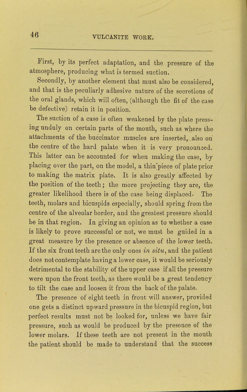 VULCANITE WORK. First, by its perfect adaptation, and the pressure of the atmosphere, producing what is termed suction. Secondly, by another element that must also be considered, and that is the peculiarly adhesive nature of the secretions of the oral glands, which will often, (although the fit of the case be defective) retain it in position. The suction of a case is often weakened by the plate press- ing unduly on certain parts of the mouth, such as where the attachments of the buccinator muscles are inserted, also on the centre of the hard palate when it is very pronounced. This latter can be accounted for when making the case, by placing over the part, on the model, a thin'piece of plate prior to making the matrix plate. It is also greatly affected by the position of the teeth; the more projecting they are, the greater likelihood there is of the case being displaced- The teeth, molars and bicuspids especially, should spring from the centre of the alveolar border, and the greatest pressure should be in that region. In giving an opinion as to whether a case is likely to prove successful or not, we must be guided in a great measure by the presence or absence of the lower teeth. If the six front teeth are the only ones in situ, and the patient does not contemplate having a lower case, it would be seriously detrimental to the stability of the upper case if all the pressure were upon the front teeth, as there would be a great tendency to tilt the case and loosen it from the back of the palate. The presence of eight teeth in front will answer, provided one gets a distinct upward pressure in the bicuspid region, but perfect results must not be looked for, unless we have fair pressure, such as would be produced by the presence of the lower molars. If these teeth are not present in the mouth the patient should be made to understand that the success